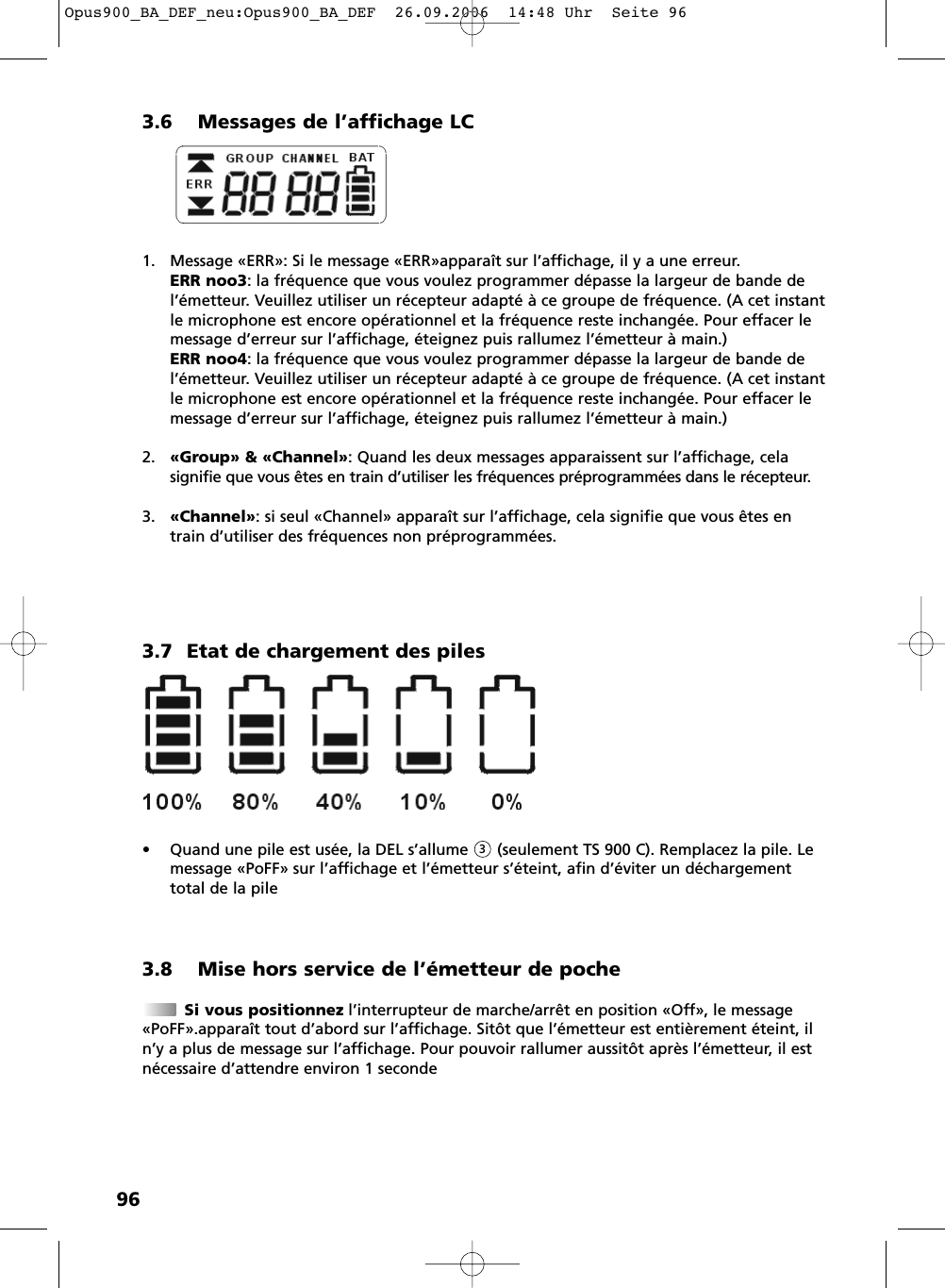 963.6 Messages de l&rsquo;affichage LC1. Message &laquo;ERR&raquo;: Si le message &laquo;ERR&raquo;appara&icirc;t sur l&rsquo;affichage, il y a une erreur.ERR noo3: la fr&eacute;quence que vous voulez programmer d&eacute;passe la largeur de bande del&rsquo;&eacute;metteur. Veuillez utiliser un r&eacute;cepteur adapt&eacute; &agrave; ce groupe de fr&eacute;quence. (A cet instantle microphone est encore op&eacute;rationnel et la fr&eacute;quence reste inchang&eacute;e. Pour effacer lemessage d&rsquo;erreur sur l&rsquo;affichage, &eacute;teignez puis rallumez l&rsquo;&eacute;metteur &agrave; main.)ERR noo4: la fr&eacute;quence que vous voulez programmer d&eacute;passe la largeur de bande del&rsquo;&eacute;metteur. Veuillez utiliser un r&eacute;cepteur adapt&eacute; &agrave; ce groupe de fr&eacute;quence. (A cet instantle microphone est encore op&eacute;rationnel et la fr&eacute;quence reste inchang&eacute;e. Pour effacer lemessage d&rsquo;erreur sur l&rsquo;affichage, &eacute;teignez puis rallumez l&rsquo;&eacute;metteur &agrave; main.)2. &laquo;Group&raquo; &amp; &laquo;Channel&raquo;: Quand les deux messages apparaissent sur l&rsquo;affichage, celasignifie que vous &ecirc;tes en train d&rsquo;utiliser les fr&eacute;quences pr&eacute;programm&eacute;es dans le r&eacute;cepteur.3. &laquo;Channel&raquo;: si seul &laquo;Channel&raquo; appara&icirc;t sur l&rsquo;affichage, cela signifie que vous &ecirc;tes entrain d&rsquo;utiliser des fr&eacute;quences non pr&eacute;programm&eacute;es.3.7 Etat de chargement des piles&bull; Quand une pile est us&eacute;e, la DEL s&rsquo;allume      (seulement TS 900 C). Remplacez la pile. Lemessage &laquo;PoFF&raquo; sur l&rsquo;affichage et l&rsquo;&eacute;metteur s&rsquo;&eacute;teint, afin d&rsquo;&eacute;viter un d&eacute;chargementtotal de la pile3.8 Mise hors service de l&rsquo;&eacute;metteur de pocheSi vous positionnez l&rsquo;interrupteur de marche/arr&ecirc;t en position &laquo;Off&raquo;, le message&laquo;PoFF&raquo;.appara&icirc;t tout d&rsquo;abord sur l&rsquo;affichage. Sit&ocirc;t que l&rsquo;&eacute;metteur est enti&egrave;rement &eacute;teint, iln&rsquo;y a plus de message sur l&rsquo;affichage. Pour pouvoir rallumer aussit&ocirc;t apr&egrave;s l&rsquo;&eacute;metteur, il estn&eacute;cessaire d&rsquo;attendre environ 1 seconde3Opus900_BA_DEF_neu:Opus900_BA_DEF  26.09.2006  14:48 Uhr  Seite 96