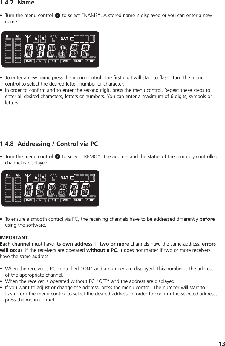 131.4.7 Name&bull; Turn the menu control      to select &ldquo;NAME&rdquo;. A stored name is displayed or you can enter a newname.&bull; To enter a new name press the menu control. The first digit will start to flash. Turn the menu control to select the desired letter, number or character. &bull; In order to confirm and to enter the second digit, press the menu control. Repeat these steps toenter all desired characters, letters or numbers. You can enter a maximum of 6 digits, symbols orletters.1.4.8 Addressing / Control via PC&bull; Turn the menu control      to select &ldquo;REMO&rdquo;. The address and the status of the remotely controlledchannel is displayed. &bull; To ensure a smooth control via PC, the receiving channels have to be addressed differently beforeusing the software. IMPORTANT:Each channel must have its own address. If two or more channels have the same address, errorswill occur. If the receivers are operated without a PC, it does not matter if two or more receivershave the same address.&bull; When the receiver is PC-controlled &ldquo;ON&ldquo; and a number are displayed. This number is the addressof the appropriate channel. &bull; When the receiver is operated without PC &ldquo;OFF&ldquo; and the address are displayed.&bull; If you want to adjust or change the address, press the menu control. The number will start toflash. Turn the menu control to select the desired address. In order to confirm the selected address,press the menu control.77