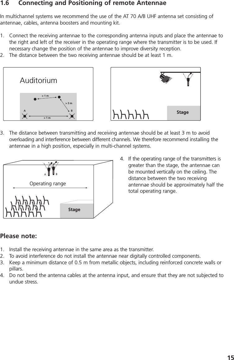 151.6 Connecting and Positioning of remote AntennaeIn multichannel systems we recommend the use of the AT 70 A/B UHF antenna set consisting ofantennae, cables, antenna boosters and mounting kit.1. Connect the receiving antennae to the corresponding antenna inputs and place the antennae tothe right and left of the receiver in the operating range where the transmitter is to be used. Ifnecessary change the position of the antennae to improve diversity reception.2. The distance between the two receiving antennae should be at least 1 m.3. The distance between transmitting and receiving antennae should be at least 3 m to avoid overloading and interference between different channels. We therefore recommend installing theantennae in a high position, especially in multi-channel systems.4. If the operating range of the transmitters isgreater than the stage, the antennae canbe mounted vertically on the ceiling. The distance between the two receiving antennae should be approximately half thetotal operating range.Please note:1. Install the receiving antennae in the same area as the transmitter.2. To avoid interference do not install the antennae near digitally controlled components.3. Keep a minimum distance of 0.5 m from metallic objects, including reinforced concrete walls orpillars.4. Do not bend the antenna cables at the antenna input, and ensure that they are not subjected toundue stress.> 1 m> 3 m> 1 mABStageAuditoriumOperating rangeStage