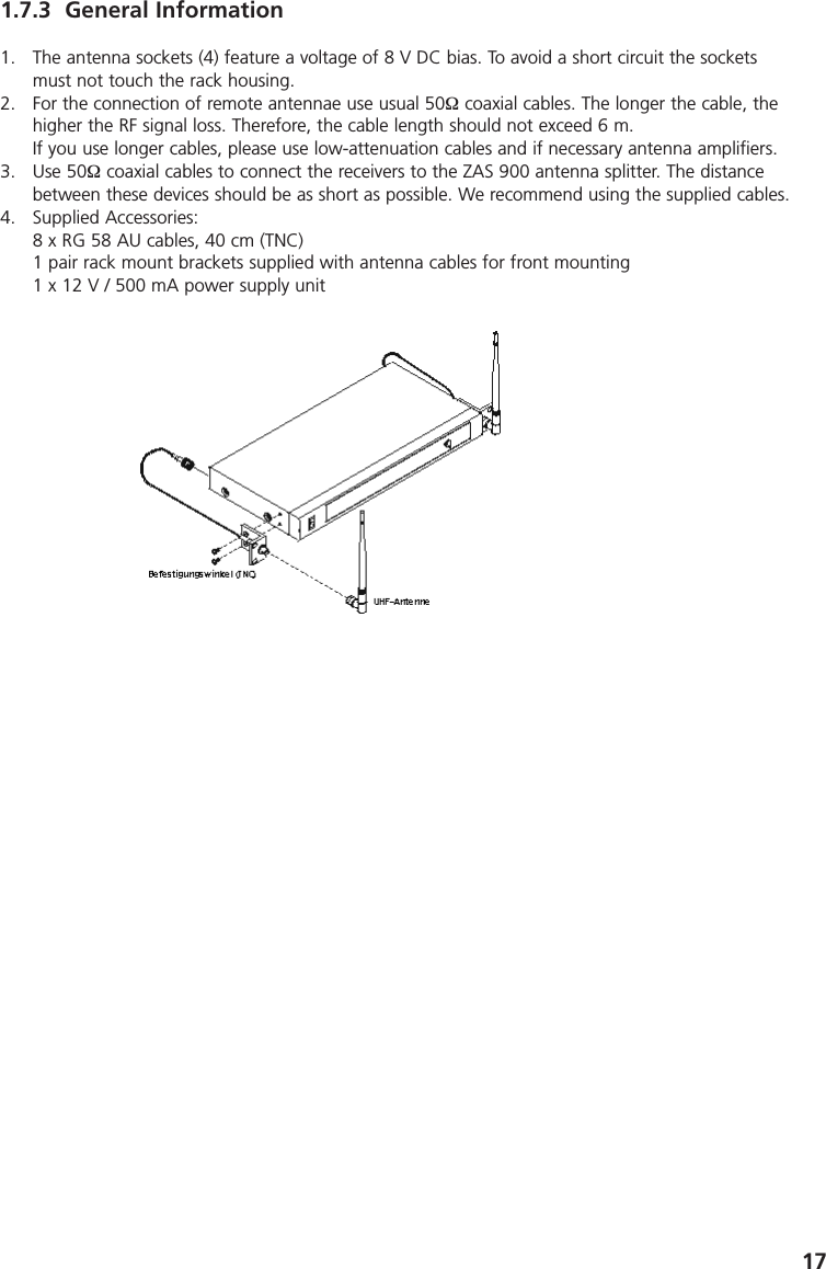171.7.3 General Information1. The antenna sockets (4) feature a voltage of 8 V DC bias. To avoid a short circuit the socketsmust not touch the rack housing.2. For the connection of remote antennae use usual 50&Omega; coaxial cables. The longer the cable, thehigher the RF signal loss. Therefore, the cable length should not exceed 6 m.If you use longer cables, please use low-attenuation cables and if necessary antenna amplifiers.3. Use 50&Omega; coaxial cables to connect the receivers to the ZAS 900 antenna splitter. The distancebetween these devices should be as short as possible. We recommend using the supplied cables.4. Supplied Accessories:8 x RG 58 AU cables, 40 cm (TNC)1 pair rack mount brackets supplied with antenna cables for front mounting1 x 12 V / 500 mA power supply unit
