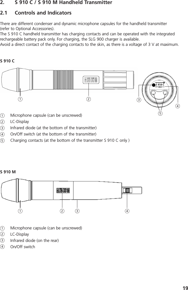 192. S 910 C / S 910 M Handheld Transmitter2.1 Controls and IndicatorsThere are different condenser and dynamic microphone capsules for the handheld transmitter (refer to Optional Accessories). The S 910 C handheld transmitter has charging contacts and can be operated with the integratedrechargeable battery pack only. For charging, the SLG 900 charger is available. Avoid a direct contact of the charging contacts to the skin, as there is a voltage of 3 V at maximum.Microphone capsule (can be unscrewed)LC-DisplayInfrared diode (at the bottom of the transmitter)On/Off switch (at the bottom of the transmitter)Charging contacts (at the bottom of the transmitter S 910 C only )S 910 M Microphone capsule (can be unscrewed)LC-DisplayInfrared diode (on the rear)On/Off switch 123412345S 910 C1 2 3451 2 43