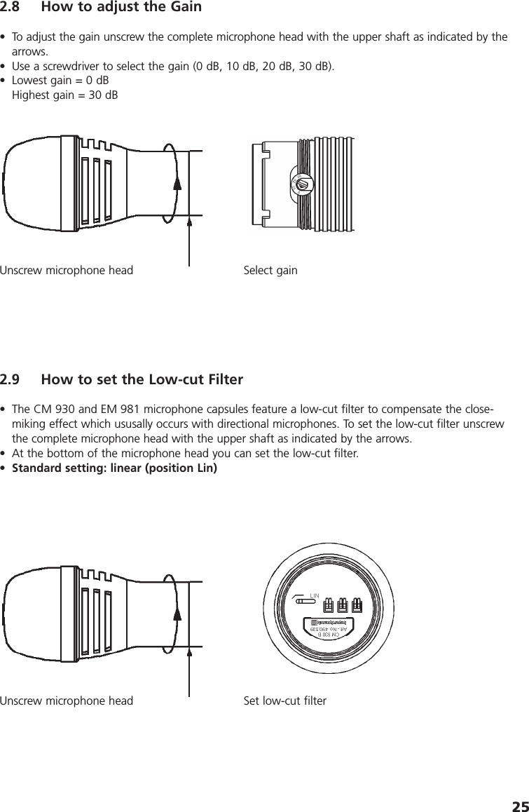 252.8 How to adjust the Gain&bull; To adjust the gain unscrew the complete microphone head with the upper shaft as indicated by thearrows.&bull; Use a screwdriver to select the gain (0 dB, 10 dB, 20 dB, 30 dB).&bull; Lowest gain = 0 dBHighest gain = 30 dBUnscrew microphone head Select gain2.9 How to set the Low-cut Filter&bull; The CM 930 and EM 981 microphone capsules feature a low-cut filter to compensate the close-miking effect which ususally occurs with directional microphones. To set the low-cut filter unscrewthe complete microphone head with the upper shaft as indicated by the arrows. &bull; At the bottom of the microphone head you can set the low-cut filter. &bull;Standard setting: linear (position Lin)Unscrew microphone head Set low-cut filter