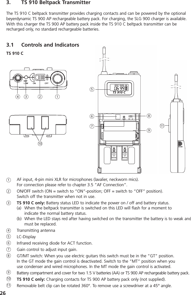 263. TS 910 Beltpack TransmitterThe TS 910 C beltpack transmitter provides charging contacts and can be powered by the optionalbeyerdynamic TS 900 AP rechargeable battery pack. For charging, the SLG 900 charger is available.With this charger the TS 900 AP battery pack inside the TS 910 C beltpack transmitter can be recharged only, no standard rechargeable batteries.3.1 Controls and IndicatorsAF input, 4-pin mini XLR for microphones (lavalier, neckworn mics). For connection please refer to chapter 3.5 &ldquo;AF Connection&rdquo;. ON/OFF switch (ON = switch to &ldquo;ON&ldquo;-position; OFF = switch to &ldquo;OFF&ldquo; position).Switch off the transmitter when not in use.TS 910 C only: Battery status LED to indicate the power on / off and battery status.(a) When the beltpack transmitter is switched on this LED will flash for a moment toindicate the normal battery status.(b) When the LED stays red after having switched on the transmitter the battery is to weak andmust be replaced.Transmitting antennaLC-DisplayInfrared receiving diode for ACT function.Gain control to adjust input gain.GT/MT switch: When you use electric guitars this switch must be in the &ldquo;GT&ldquo; position. In the GT mode the gain control is deactivated. Switch to the &ldquo;MT&ldquo; position when youuse condenser and wired microphones. In the MT mode the gain control is activated.Battery compartment and cover for two 1.5 V batteries (AA) or TS 900 AP rechargeable battery pack.TS 910 C only: Charging contacts for TS 900 AP battery pack only (not supplied).Removable belt clip can be rotated 360&deg;. To remove use a screwdriver at a 45&deg; angle.1234567891011TS 910 C1523467891011TS 910 C