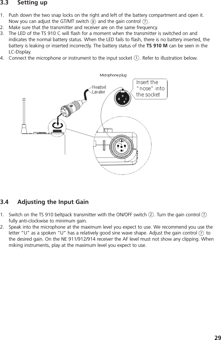 293.3 Setting up1. Push down the two snap locks on the right and left of the battery compartment and open it.Now you can adjust the GT/MT switch      and the gain control     .2. Make sure that the transmitter and receiver are on the same frequency.3. The LED of the TS 910 C will flash for a moment when the transmitter is switched on and indicates the normal battery status. When the LED fails to flash, there is no battery inserted, thebattery is leaking or inserted incorrectly. The battery status of the TS 910 M can be seen in theLC-Display.4. Connect the microphone or instrument to the input socket     . Refer to illustration below.8713.4 Adjusting the Input Gain1. Switch on the TS 910 beltpack transmitter with the ON/OFF switch     . Turn the gain controlfully anti-clockwise to minimum gain.2. Speak into the microphone at the maximum level you expect to use. We recommend you use theletter &ldquo;U&rdquo; as a spoken &ldquo;U&rdquo; has a relatively good sine wave shape. Adjust the gain control      tothe desired gain. On the NE 911/912/914 receiver the AF level must not show any clipping. Whenmiking instruments, play at the maximum level you expect to use.277