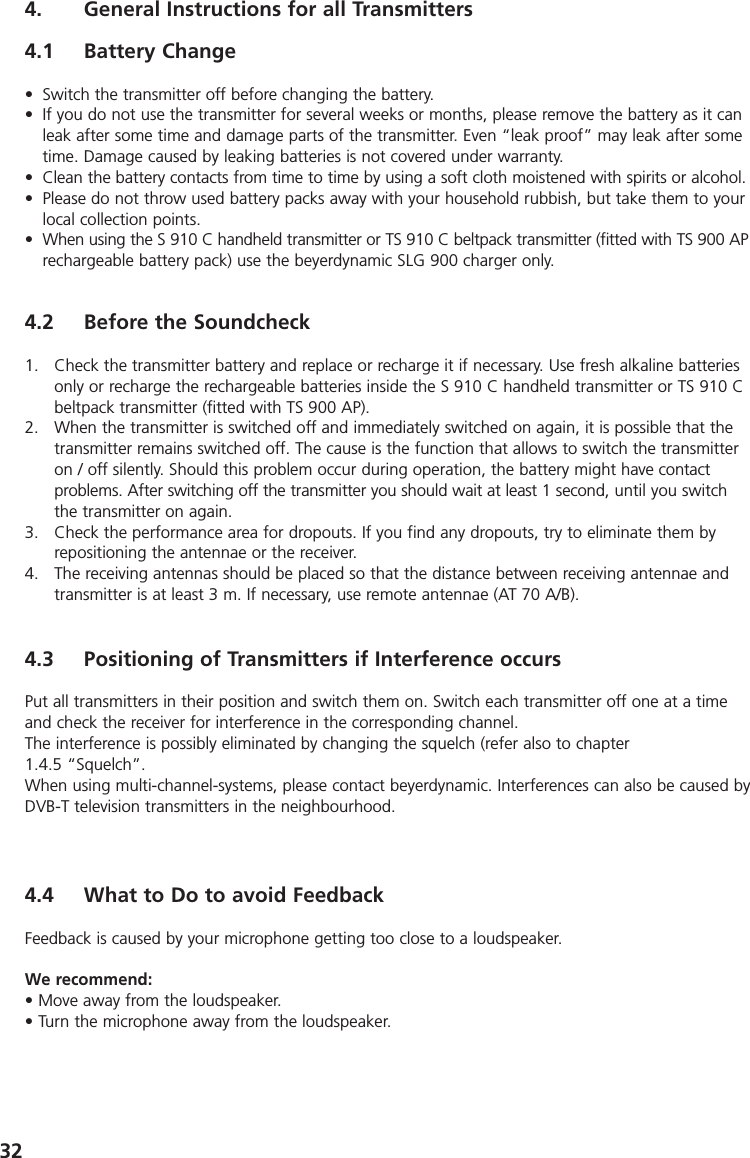 324. General Instructions for all Transmitters4.1 Battery Change&bull; Switch the transmitter off before changing the battery.&bull; If you do not use the transmitter for several weeks or months, please remove the battery as it canleak after some time and damage parts of the transmitter. Even &ldquo;leak proof&rdquo; may leak after sometime. Damage caused by leaking batteries is not covered under warranty.&bull; Clean the battery contacts from time to time by using a soft cloth moistened with spirits or alcohol.&bull; Please do not throw used battery packs away with your household rubbish, but take them to yourlocal collection points.&bull; When using the S 910 C handheld transmitter or TS 910 C beltpack transmitter (fitted with TS 900 APrechargeable battery pack) use the beyerdynamic SLG 900 charger only.4.2 Before the Soundcheck1. Check the transmitter battery and replace or recharge it if necessary. Use fresh alkaline batteriesonly or recharge the rechargeable batteries inside the S 910 C handheld transmitter or TS 910 Cbeltpack transmitter (fitted with TS 900 AP).2. When the transmitter is switched off and immediately switched on again, it is possible that thetransmitter remains switched off. The cause is the function that allows to switch the transmitteron / off silently. Should this problem occur during operation, the battery might have contact problems. After switching off the transmitter you should wait at least 1 second, until you switchthe transmitter on again.3. Check the performance area for dropouts. If you find any dropouts, try to eliminate them byrepositioning the antennae or the receiver.4. The receiving antennas should be placed so that the distance between receiving antennae andtransmitter is at least 3 m. If necessary, use remote antennae (AT 70 A/B). 4.3 Positioning of Transmitters if Interference occursPut all transmitters in their position and switch them on. Switch each transmitter off one at a timeand check the receiver for interference in the corresponding channel. The interference is possibly eliminated by changing the squelch (refer also to chapter 1.4.5 &ldquo;Squelch&rdquo;.When using multi-channel-systems, please contact beyerdynamic. Interferences can also be caused byDVB-T television transmitters in the neighbourhood.4.4 What to Do to avoid FeedbackFeedback is caused by your microphone getting too close to a loudspeaker.We recommend:&bull; Move away from the loudspeaker.&bull; Turn the microphone away from the loudspeaker.