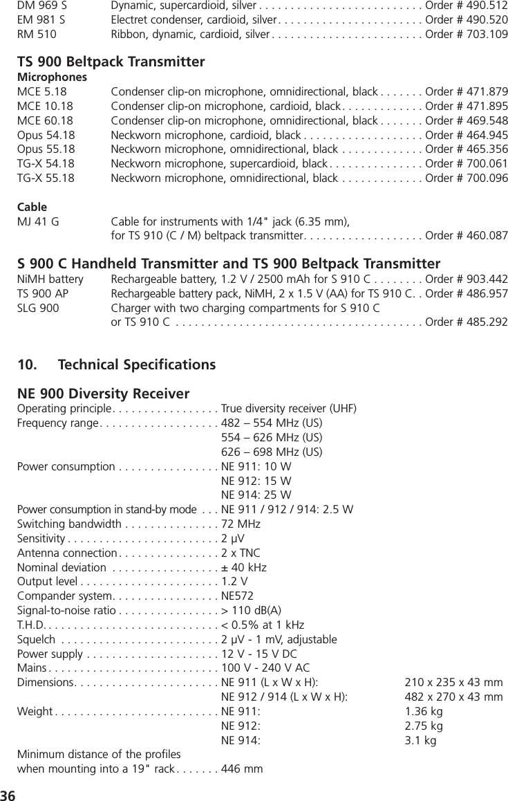 36DM 969 S Dynamic, supercardioid, silver . . . . . . . . . . . . . . . . . . . . . . . . . . Order # 490.512EM 981 S Electret condenser, cardioid, silver. . . . . . . . . . . . . . . . . . . . . . . Order # 490.520RM 510 Ribbon, dynamic, cardioid, silver . . . . . . . . . . . . . . . . . . . . . . . . Order # 703.109TS 900 Beltpack TransmitterMicrophonesMCE 5.18 Condenser clip-on microphone, omnidirectional, black . . . . . . . Order # 471.879MCE 10.18 Condenser clip-on microphone, cardioid, black. . . . . . . . . . . . . Order # 471.895MCE 60.18 Condenser clip-on microphone, omnidirectional, black . . . . . . . Order # 469.548Opus 54.18 Neckworn microphone, cardioid, black . . . . . . . . . . . . . . . . . . . Order # 464.945Opus 55.18 Neckworn microphone, omnidirectional, black . . . . . . . . . . . . . Order # 465.356TG-X 54.18  Neckworn microphone, supercardioid, black . . . . . . . . . . . . . . . Order # 700.061TG-X 55.18 Neckworn microphone, omnidirectional, black . . . . . . . . . . . . . Order # 700.096CableMJ 41 G Cable for instruments with 1/4" jack (6.35 mm),for TS 910 (C / M) beltpack transmitter. . . . . . . . . . . . . . . . . . . Order # 460.087S 900 C Handheld Transmitter and TS 900 Beltpack TransmitterNiMH battery Rechargeable battery, 1.2 V / 2500 mAh for S 910 C . . . . . . . . Order # 903.442TS 900 AP Rechargeable battery pack, NiMH, 2 x 1.5 V (AA) for TS 910 C. . Order # 486.957SLG 900 Charger with two charging compartments for S 910 Cor TS 910 C . . . . . . . . . . . . . . . . . . . . . . . . . . . . . . . . . . . . . . . Order # 485.29210. Technical SpecificationsNE 900 Diversity ReceiverOperating principle. . . . . . . . . . . . . . . . . True diversity receiver (UHF)Frequency range. . . . . . . . . . . . . . . . . . . 482 &ndash; 554 MHz (US)554 &ndash; 626 MHz (US)626 &ndash; 698 MHz (US)Power consumption . . . . . . . . . . . . . . . . NE 911: 10 W NE 912: 15 W NE 914: 25 WPower consumption in stand-by mode . . . NE 911 / 912 / 914: 2.5 WSwitching bandwidth . . . . . . . . . . . . . . . 72 MHzSensitivity . . . . . . . . . . . . . . . . . . . . . . . . 2 &micro;VAntenna connection . . . . . . . . . . . . . . . . 2 x TNCNominal deviation . . . . . . . . . . . . . . . . . &plusmn; 40 kHzOutput level . . . . . . . . . . . . . . . . . . . . . . 1.2 VCompander system. . . . . . . . . . . . . . . . . NE572Signal-to-noise ratio . . . . . . . . . . . . . . . . > 110 dB(A)T.H.D. . . . . . . . . . . . . . . . . . . . . . . . . . . . < 0.5% at 1 kHzSquelch . . . . . . . . . . . . . . . . . . . . . . . . . 2 &micro;V - 1 mV, adjustablePower supply . . . . . . . . . . . . . . . . . . . . . 12 V - 15 V DCMains . . . . . . . . . . . . . . . . . . . . . . . . . . . 100 V - 240 V ACDimensions. . . . . . . . . . . . . . . . . . . . . . . NE 911 (L x W x H): 210 x 235 x 43 mmNE 912 / 914 (L x W x H): 482 x 270 x 43 mmWeight . . . . . . . . . . . . . . . . . . . . . . . . . . NE 911: 1.36 kgNE 912: 2.75 kgNE 914: 3.1 kgMinimum distance of the profiles when mounting into a 19" rack . . . . . . . 446 mm