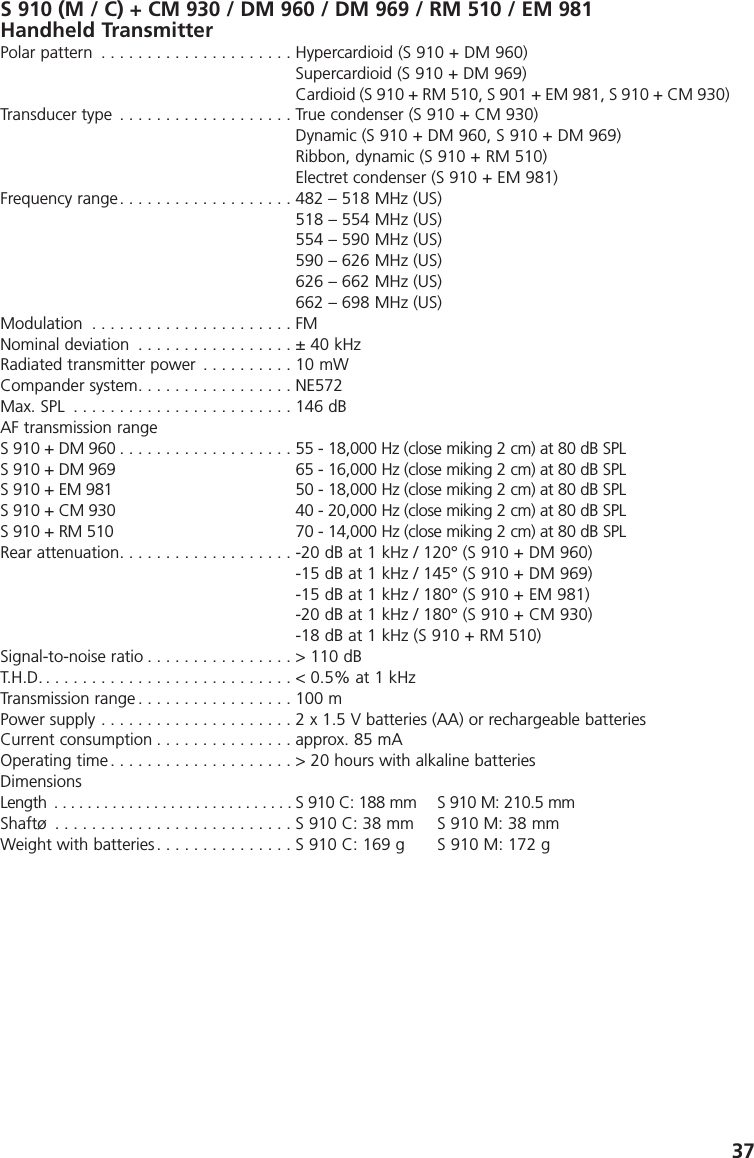 37S 910 (M / C) + CM 930 / DM 960 / DM 969 / RM 510 / EM 981Handheld TransmitterPolar pattern . . . . . . . . . . . . . . . . . . . . . Hypercardioid (S 910 + DM 960)Supercardioid (S 910 + DM 969)Cardioid (S 910 + RM 510, S 901 + EM 981, S 910 + CM 930)Transducer type . . . . . . . . . . . . . . . . . . . True condenser (S 910 + CM 930)Dynamic (S 910 + DM 960, S 910 + DM 969)Ribbon, dynamic (S 910 + RM 510)Electret condenser (S 910 + EM 981)Frequency range. . . . . . . . . . . . . . . . . . . 482 &ndash; 518 MHz (US)518 &ndash; 554 MHz (US)554 &ndash; 590 MHz (US)590 &ndash; 626 MHz (US)626 &ndash; 662 MHz (US)662 &ndash; 698 MHz (US)Modulation . . . . . . . . . . . . . . . . . . . . . . FMNominal deviation . . . . . . . . . . . . . . . . . &plusmn; 40 kHzRadiated transmitter power . . . . . . . . . . 10 mWCompander system. . . . . . . . . . . . . . . . . NE572Max. SPL . . . . . . . . . . . . . . . . . . . . . . . . 146 dB AF transmission rangeS 910 + DM 960 . . . . . . . . . . . . . . . . . . . 55 - 18,000 Hz (close miking 2 cm) at 80 dB SPLS 910 + DM 969 65 - 16,000 Hz (close miking 2 cm) at 80 dB SPL S 910 + EM 981 50 - 18,000 Hz (close miking 2 cm) at 80 dB SPL S 910 + CM 930 40 - 20,000 Hz (close miking 2 cm) at 80 dB SPL S 910 + RM 510 70 - 14,000 Hz (close miking 2 cm) at 80 dB SPL  Rear attenuation. . . . . . . . . . . . . . . . . . . -20 dB at 1 kHz / 120&deg; (S 910 + DM 960)-15 dB at 1 kHz / 145&deg; (S 910 + DM 969)-15 dB at 1 kHz / 180&deg; (S 910 + EM 981)-20 dB at 1 kHz / 180&deg; (S 910 + CM 930)-18 dB at 1 kHz (S 910 + RM 510)Signal-to-noise ratio . . . . . . . . . . . . . . . . > 110 dBT.H.D. . . . . . . . . . . . . . . . . . . . . . . . . . . . < 0.5% at 1 kHzTransmission range . . . . . . . . . . . . . . . . . 100 mPower supply . . . . . . . . . . . . . . . . . . . . . 2 x 1.5 V batteries (AA) or rechargeable batteriesCurrent consumption . . . . . . . . . . . . . . . approx. 85 mAOperating time . . . . . . . . . . . . . . . . . . . . > 20 hours with alkaline batteriesDimensionsLength . . . . . . . . . . . . . . . . . . . . . . . . . . . . . S 910 C: 188 mm S 910 M: 210.5 mmShaft&oslash; . . . . . . . . . . . . . . . . . . . . . . . . . . S 910 C: 38 mm S 910 M: 38 mmWeight with batteries. . . . . . . . . . . . . . . S 910 C: 169 g S 910 M: 172 g