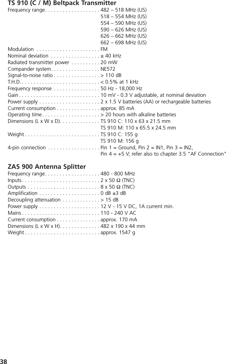 38TS 910 (C / M) Beltpack TransmitterFrequency range. . . . . . . . . . . . . . . . . . . 482 &ndash; 518 MHz (US)518 &ndash; 554 MHz (US)554 &ndash; 590 MHz (US)590 &ndash; 626 MHz (US)626 &ndash; 662 MHz (US)662 &ndash; 698 MHz (US)Modulation . . . . . . . . . . . . . . . . . . . . . . FMNominal deviation . . . . . . . . . . . . . . . . . &plusmn; 40 kHzRadiated transmitter power . . . . . . . . . . 20 mWCompander system. . . . . . . . . . . . . . . . . NE572Signal-to-noise ratio . . . . . . . . . . . . . . . . > 110 dBT.H.D. . . . . . . . . . . . . . . . . . . . . . . . . . . . < 0.5% at 1 kHzFrequency response . . . . . . . . . . . . . . . . 50 Hz - 18,000 HzGain . . . . . . . . . . . . . . . . . . . . . . . . . . . . 10 mV - 0.3 V adjustable, at nominal deviationPower supply . . . . . . . . . . . . . . . . . . . . . 2 x 1.5 V batteries (AA) or rechargeable batteries Current consumption . . . . . . . . . . . . . . . approx. 85 mAOperating time . . . . . . . . . . . . . . . . . . . . > 20 hours with alkaline batteriesDimensions (L x W x D). . . . . . . . . . . . . . TS 910 C: 110 x 63 x 21.5 mmTS 910 M: 110 x 65.5 x 24.5 mmWeight . . . . . . . . . . . . . . . . . . . . . . . . . . TS 910 C: 155 g TS 910 M: 156 g4-pin connection . . . . . . . . . . . . . . . . . . Pin 1 = Ground, Pin 2 = IN1, Pin 3 = IN2,Pin 4 = +5 V; refer also to chapter 3.5 &ldquo;AF Connection&rdquo;ZAS 900 Antenna SplitterFrequency range. . . . . . . . . . . . . . . . . . . 480 - 800 MHzInputs. . . . . . . . . . . . . . . . . . . . . . . . . . . 2 x 50 &Omega; (TNC)Outputs . . . . . . . . . . . . . . . . . . . . . . . . . 8 x 50 &Omega; (TNC)Amplification . . . . . . . . . . . . . . . . . . . . . 0 dB &plusmn;3 dBDecoupling attenuation . . . . . . . . . . . . . > 15 dBPower supply . . . . . . . . . . . . . . . . . . . . . 12 V - 15 V DC, 1A current min.Mains . . . . . . . . . . . . . . . . . . . . . . . . . . . 110 - 240 V ACCurrent consumption . . . . . . . . . . . . . . . approx. 170 mADimensions (L x W x H). . . . . . . . . . . . . . 482 x 190 x 44 mmWeight . . . . . . . . . . . . . . . . . . . . . . . . . . approx. 1547 g