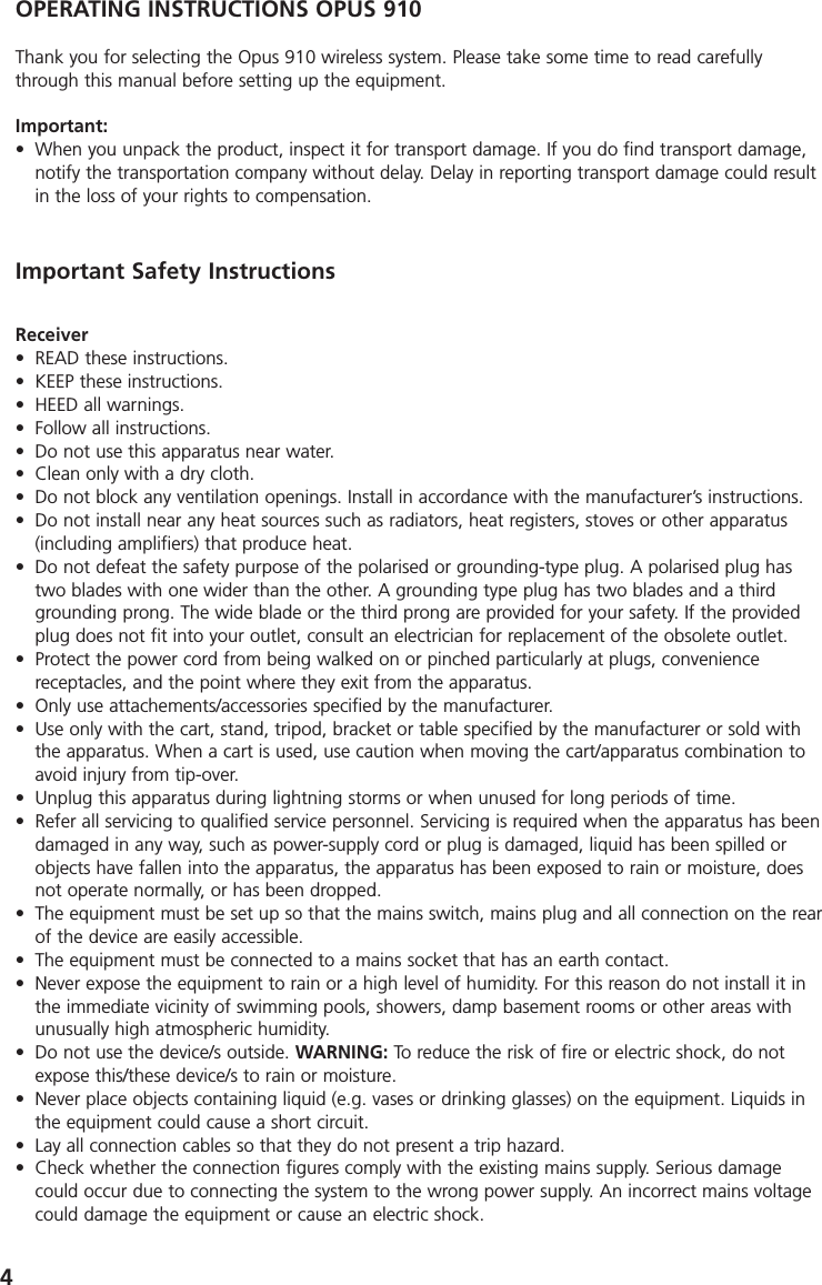 4OPERATING INSTRUCTIONS OPUS 910Thank you for selecting the Opus 910 wireless system. Please take some time to read carefullythrough this manual before setting up the equipment.Important:&bull; When you unpack the product, inspect it for transport damage. If you do find transport damage,notify the transportation company without delay. Delay in reporting transport damage could resultin the loss of your rights to compensation.Receiver&bull; READ these instructions. &bull; KEEP these instructions.&bull; HEED all warnings.&bull; Follow all instructions.&bull; Do not use this apparatus near water.&bull; Clean only with a dry cloth.&bull; Do not block any ventilation openings. Install in accordance with the manufacturer&rsquo;s instructions.&bull; Do not install near any heat sources such as radiators, heat registers, stoves or other apparatus(including amplifiers) that produce heat.&bull; Do not defeat the safety purpose of the polarised or grounding-type plug. A polarised plug hastwo blades with one wider than the other. A grounding type plug has two blades and a thirdgrounding prong. The wide blade or the third prong are provided for your safety. If the providedplug does not fit into your outlet, consult an electrician for replacement of the obsolete outlet.&bull; Protect the power cord from being walked on or pinched particularly at plugs, convenience receptacles, and the point where they exit from the apparatus.&bull; Only use attachements/accessories specified by the manufacturer.&bull; Use only with the cart, stand, tripod, bracket or table specified by the manufacturer or sold withthe apparatus. When a cart is used, use caution when moving the cart/apparatus combination toavoid injury from tip-over.&bull; Unplug this apparatus during lightning storms or when unused for long periods of time.&bull; Refer all servicing to qualified service personnel. Servicing is required when the apparatus has beendamaged in any way, such as power-supply cord or plug is damaged, liquid has been spilled orobjects have fallen into the apparatus, the apparatus has been exposed to rain or moisture, doesnot operate normally, or has been dropped.&bull; The equipment must be set up so that the mains switch, mains plug and all connection on the rearof the device are easily accessible. &bull; The equipment must be connected to a mains socket that has an earth contact. &bull; Never expose the equipment to rain or a high level of humidity. For this reason do not install it inthe immediate vicinity of swimming pools, showers, damp basement rooms or other areas withunusually high atmospheric humidity. &bull; Do not use the device/s outside. WARNING: To reduce the risk of fire or electric shock, do notexpose this/these device/s to rain or moisture.&bull; Never place objects containing liquid (e.g. vases or drinking glasses) on the equipment. Liquids inthe equipment could cause a short circuit. &bull; Lay all connection cables so that they do not present a trip hazard. &bull; Check whether the connection figures comply with the existing mains supply. Serious damagecould occur due to connecting the system to the wrong power supply. An incorrect mains voltagecould damage the equipment or cause an electric shock.Important Safety Instructions