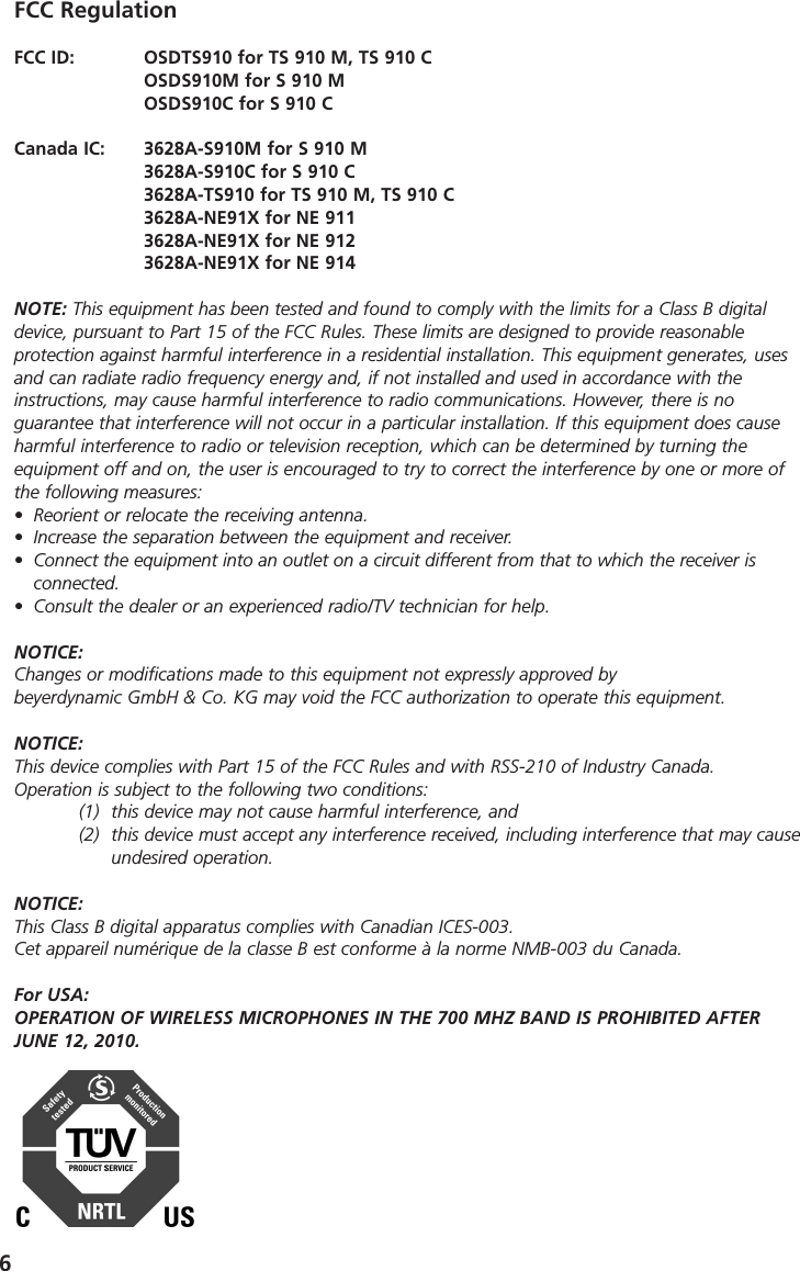 6FCC RegulationFCC ID:   OSDTS910 for TS 910 M, TS 910 COSDS910M for S 910 MOSDS910C for S 910 CCanada IC:  3628A-S910M for S 910 M3628A-S910C for S 910 C3628A-TS910 for TS 910 M, TS 910 C3628A-NE91X for NE 9113628A-NE91X for NE 9123628A-NE91X for NE 914NOTE: This equipment has been tested and found to comply with the limits for a Class B digitaldevice, pursuant to Part 15 of the FCC Rules. These limits are designed to provide reasonable protection against harmful interference in a residential installation. This equipment generates, usesand can radiate radio frequency energy and, if not installed and used in accordance with the instructions, may cause harmful interference to radio communications. However, there is no guarantee that interference will not occur in a particular installation. If this equipment does causeharmful interference to radio or television reception, which can be determined by turning the equipment off and on, the user is encouraged to try to correct the interference by one or more ofthe following measures:&bull; Reorient or relocate the receiving antenna.&bull; Increase the separation between the equipment and receiver.&bull; Connect the equipment into an outlet on a circuit different from that to which the receiver is connected.&bull; Consult the dealer or an experienced radio/TV technician for help.NOTICE:Changes or modifications made to this equipment not expressly approved by beyerdynamic GmbH &amp; Co. KG may void the FCC authorization to operate this equipment.NOTICE:This device complies with Part 15 of the FCC Rules and with RSS-210 of Industry Canada.Operation is subject to the following two conditions:(1) this device may not cause harmful interference, and(2) this device must accept any interference received, including interference that may cause undesired operation.NOTICE:This Class B digital apparatus complies with Canadian ICES-003.Cet appareil num&eacute;rique de la classe B est conforme &agrave; la norme NMB-003 du Canada. For USA:OPERATION OF WIRELESS MICROPHONES IN THE 700 MHZ BAND IS PROHIBITED AFTER JUNE 12, 2010.