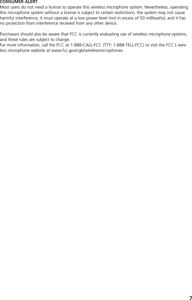 7CONSUMER ALERTMost users do not need a license to operate this wireless microphone system. Nevertheless, operatingthis microphone system without a license is subject to certain restrictions: the system may not causeharmful interference; it must operate at a low power level (not in excess of 50 milliwatts); and it hasno protection from interference received from any other device. Purchasers should also be aware that FCC is currently evaluating use of wireless microphone systems,and these rules are subject to change. For more information, call the FCC at 1-888-CALL-FCC (TTY: 1-888-TELL-FCC) or visit the FCC&acute;s wire-less microphone website at www.fcc.gov/cgb/wirelessmicrophones.