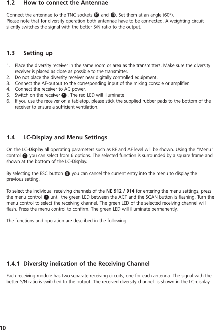 101.2 How to connect the AntennaeConnect the antennae to the TNC sockets      and   ( . Set them at an angle (60&deg;).Please note that for diversity operation both antennae have to be connected. A weighting circuitsilently switches the signal with the better S/N ratio to the output.1.4 LC-Display and Menu SettingsOn the LC-Display all operating parameters such as RF and AF level will be shown. Using the &ldquo;Menu&ldquo;control      you can select from 6 options. The selected function is surrounded by a square frame andshown at the bottom of the LC-Display. By selecting the ESC button      you can cancel the current entry into the menu to display the previous setting.To select the individual receiving channels of the NE 912 / 914 for entering the menu settings, pressthe menu control      until the green LED between the ACT and the SCAN button is flashing. Turn themenu control to select the receiving channel. The green LED of the selected receiving channel willflash. Press the menu control to confirm. The green LED will illuminate permanently.The functions and operation are described in the following.1.3 Setting up1. Place the diversity receiver in the same room or area as the transmitters. Make sure the diversityreceiver is placed as close as possible to the transmitter. 2. Do not place the diversity receiver near digitally controlled equipment.3. Connect the AF-output to the corresponding input of the mixing console or amplifier.4. Connect the receiver to AC power.5. Switch on the receiver     . The red LED will illuminate.6. If you use the receiver on a tabletop, please stick the supplied rubber pads to the bottom of thereceiver to ensure a sufficient ventilation.131011.4.1 Diversity indication of the Receiving ChannelEach receiving module has two separate receiving circuits, one for each antenna. The signal with thebetter S/N ratio is switched to the output. The received diversity channel  is shown in the LC-display.778