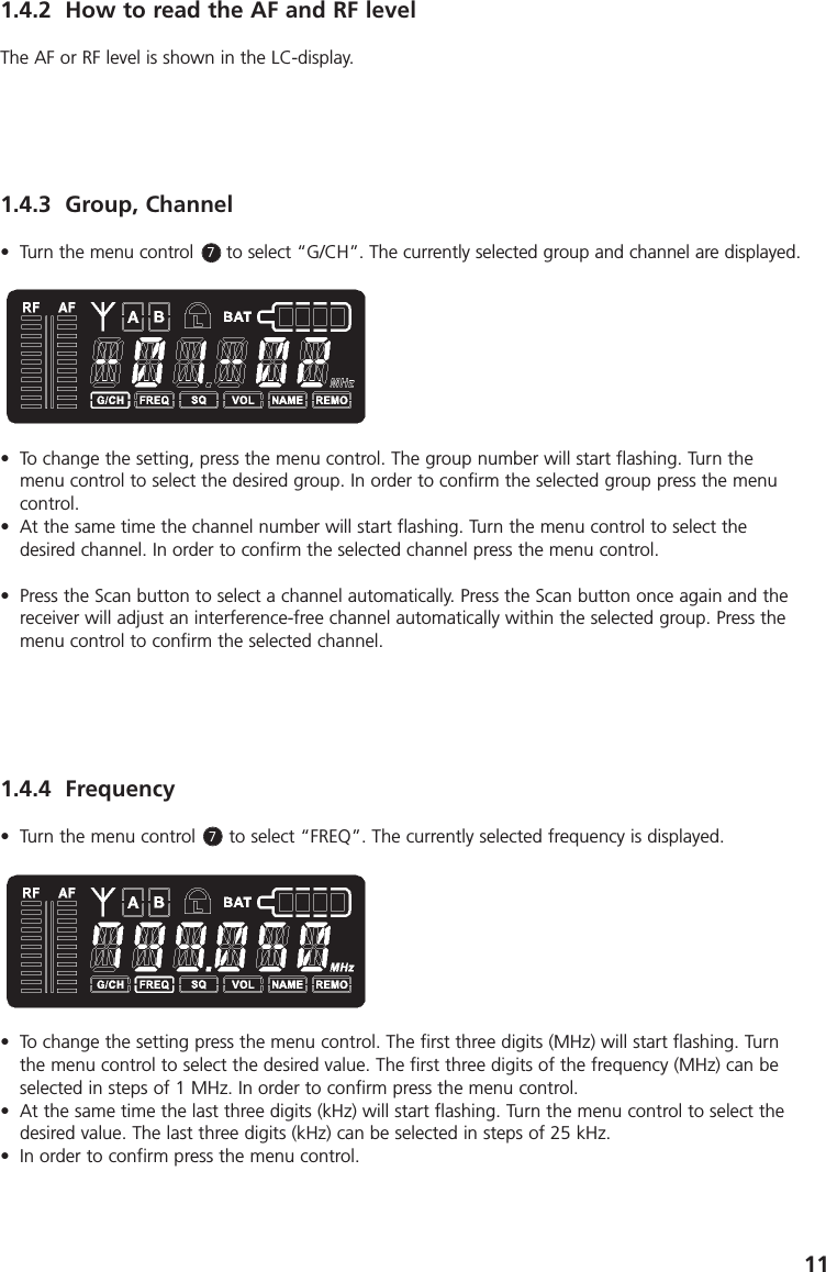 111.4.2 How to read the AF and RF levelThe AF or RF level is shown in the LC-display.1.4.3 Group, Channel&bull; Turn the menu control      to select &ldquo;G/CH&rdquo;. The currently selected group and channel are displayed.&bull; To change the setting, press the menu control. The group number will start flashing. Turn themenu control to select the desired group. In order to confirm the selected group press the menucontrol.&bull; At the same time the channel number will start flashing. Turn the menu control to select the desired channel. In order to confirm the selected channel press the menu control. &bull; Press the Scan button to select a channel automatically. Press the Scan button once again and thereceiver will adjust an interference-free channel automatically within the selected group. Press themenu control to confirm the selected channel. 1.4.4 Frequency&bull; Turn the menu control      to select &ldquo;FREQ&rdquo;. The currently selected frequency is displayed. &bull; To change the setting press the menu control. The first three digits (MHz) will start flashing. Turnthe menu control to select the desired value. The first three digits of the frequency (MHz) can beselected in steps of 1 MHz. In order to confirm press the menu control. &bull; At the same time the last three digits (kHz) will start flashing. Turn the menu control to select thedesired value. The last three digits (kHz) can be selected in steps of 25 kHz.&bull; In order to confirm press the menu control. 77