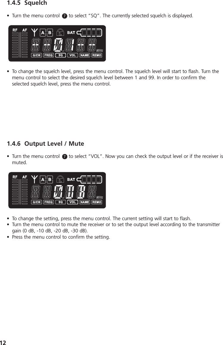 121.4.5 Squelch&bull; Turn the menu control      to select &ldquo;SQ&rdquo;. The currently selected squelch is displayed.&bull; To change the squelch level, press the menu control. The squelch level will start to flash. Turn themenu control to select the desired squelch level between 1 and 99. In order to confirm theselected squelch level, press the menu control.1.4.6 Output Level / Mute&bull; Turn the menu control      to select &ldquo;VOL&rdquo;. Now you can check the output level or if the receiver ismuted. &bull; To change the setting, press the menu control. The current setting will start to flash. &bull; Turn the menu control to mute the receiver or to set the output level according to the transmittergain (0 dB, -10 dB, -20 dB, -30 dB). &bull; Press the menu control to confirm the setting. 77