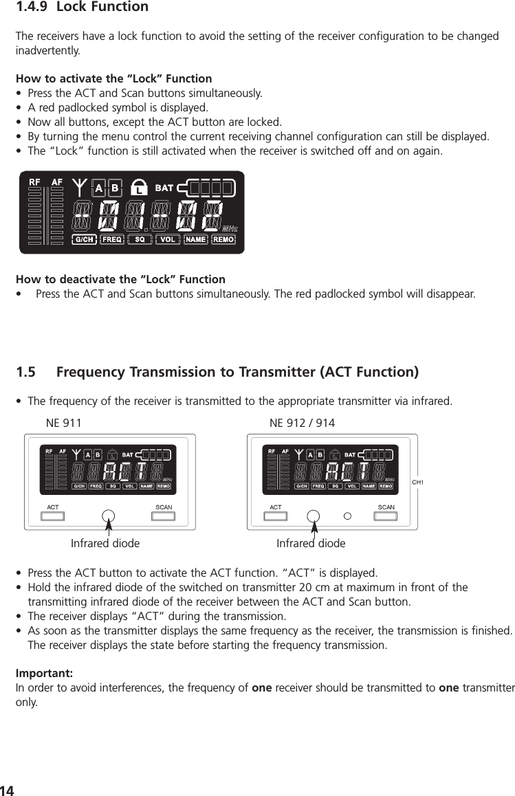 141.4.9 Lock FunctionThe receivers have a lock function to avoid the setting of the receiver configuration to be changedinadvertently.How to activate the &ldquo;Lock&rdquo; Function&bull; Press the ACT and Scan buttons simultaneously.&bull; A red padlocked symbol is displayed.&bull; Now all buttons, except the ACT button are locked.&bull; By turning the menu control the current receiving channel configuration can still be displayed.&bull; The &ldquo;Lock&rdquo; function is still activated when the receiver is switched off and on again.How to deactivate the &ldquo;Lock&rdquo; Function&bull; Press the ACT and Scan buttons simultaneously. The red padlocked symbol will disappear.1.5 Frequency Transmission to Transmitter (ACT Function)&bull; The frequency of the receiver is transmitted to the appropriate transmitter via infrared.&bull; Press the ACT button to activate the ACT function. &ldquo;ACT&rdquo; is displayed.&bull; Hold the infrared diode of the switched on transmitter 20 cm at maximum in front of the transmitting infrared diode of the receiver between the ACT and Scan button.&bull; The receiver displays &ldquo;ACT&rdquo; during the transmission.&bull; As soon as the transmitter displays the same frequency as the receiver, the transmission is finished.The receiver displays the state before starting the frequency transmission.Important:In order to avoid interferences, the frequency of one receiver should be transmitted to one transmitteronly.NE 911 NE 912 / 914Infrared diode Infrared diode