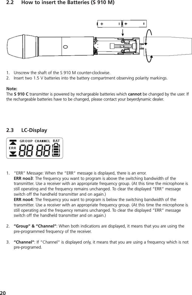 202.2 How to insert the Batteries (S 910 M)1. Unscrew the shaft of the S 910 M counter-clockwise.2. Insert two 1.5 V batteries into the battery compartment observing polarity markings.Note:The S 910 C transmitter is powered by rechargeable batteries which cannot be changed by the user. Ifthe rechargeable batteries have to be changed, please contact your beyerdynamic dealer.2.3 LC-Display1. &ldquo;ERR&ldquo; Message: When the &ldquo;ERR&ldquo; message is displayed, there is an error.ERR noo3: The frequency you want to program is above the switching bandwidth of the transmitter. Use a receiver with an appropriate frequency group. (At this time the microphone isstill operating and the frequency remains unchanged. To clear the displayed &ldquo;ERR&ldquo; messageswitch off the handheld transmitter and on again.)ERR noo4: The frequency you want to program is below the switching bandwidth of the transmitter. Use a receiver with an appropriate frequency group. (At this time the microphone isstill operating and the frequency remains unchanged. To clear the displayed &ldquo;ERR&ldquo; messageswitch off the handheld transmitter and on again.)2. &ldquo;Group&ldquo; &amp; &ldquo;Channel&ldquo;: When both indications are displayed, it means that you are using thepre-programmed frequency of the receiver.3. &ldquo;Channel&ldquo;: If &ldquo;Channel&ldquo; is displayed only, it means that you are using a frequency which is notpre-programed. 
