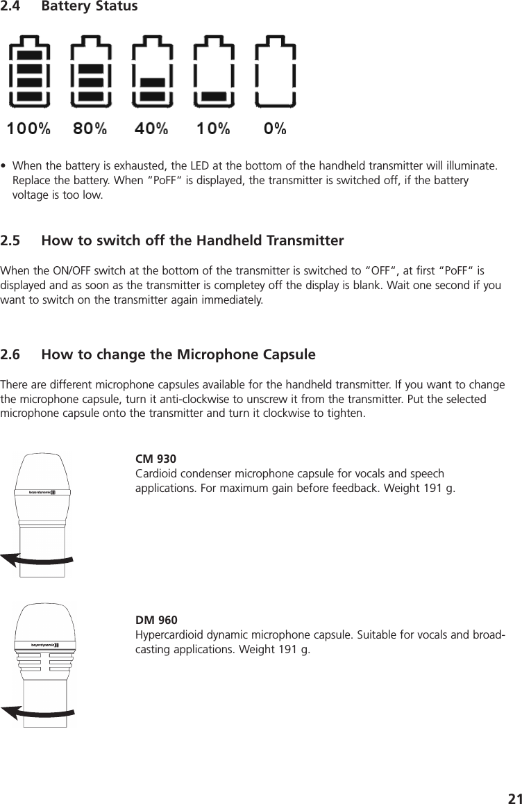 212.4 Battery Status&bull; When the battery is exhausted, the LED at the bottom of the handheld transmitter will illuminate.Replace the battery. When &ldquo;PoFF&ldquo; is displayed, the transmitter is switched off, if the battery voltage is too low.2.5 How to switch off the Handheld TransmitterWhen the ON/OFF switch at the bottom of the transmitter is switched to &ldquo;OFF&ldquo;, at first &ldquo;PoFF&ldquo; is displayed and as soon as the transmitter is completey off the display is blank. Wait one second if youwant to switch on the transmitter again immediately.2.6 How to change the Microphone CapsuleThere are different microphone capsules available for the handheld transmitter. If you want to changethe microphone capsule, turn it anti-clockwise to unscrew it from the transmitter. Put the selectedmicrophone capsule onto the transmitter and turn it clockwise to tighten. CM 930Cardioid condenser microphone capsule for vocals and speech applications. For maximum gain before feedback. Weight 191 g.DM 960Hypercardioid dynamic microphone capsule. Suitable for vocals and broad-casting applications. Weight 191 g.
