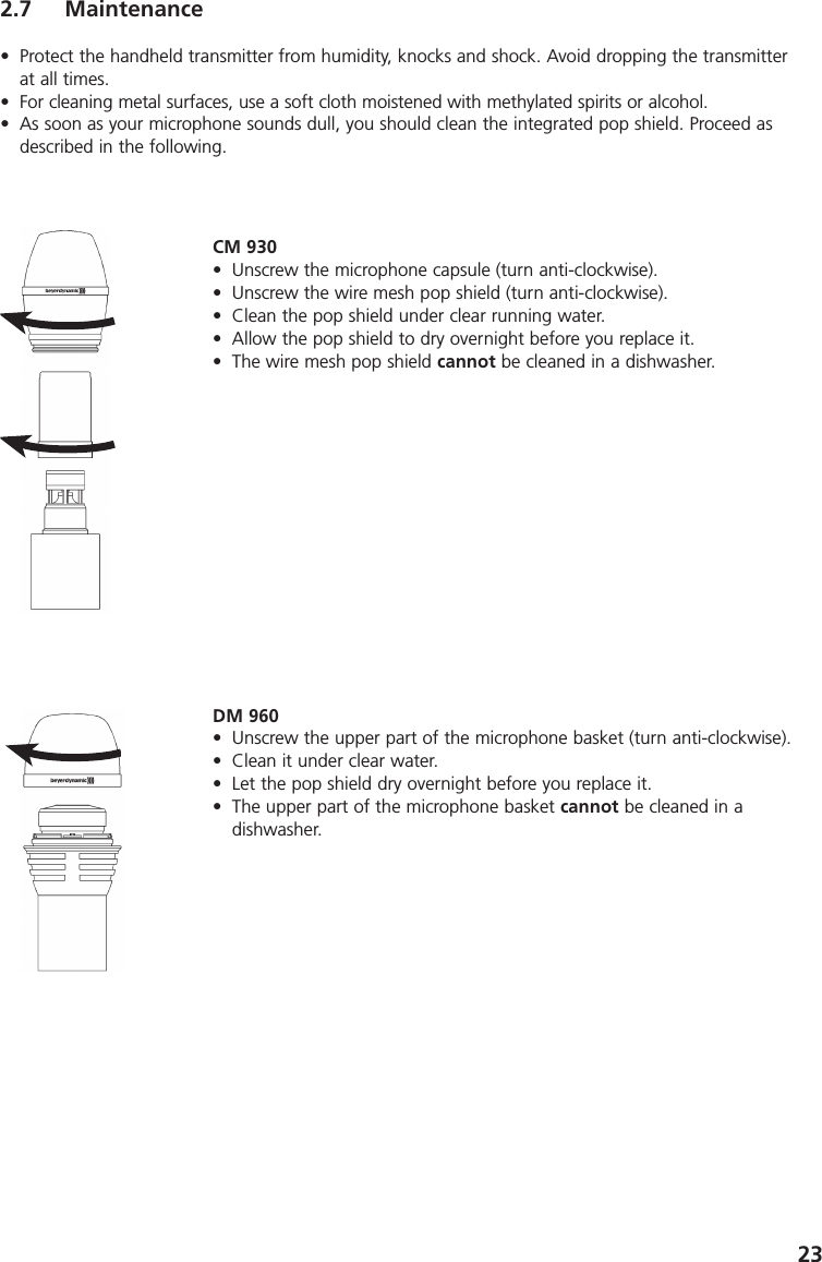 232.7 Maintenance&bull; Protect the handheld transmitter from humidity, knocks and shock. Avoid dropping the transmitterat all times.&bull; For cleaning metal surfaces, use a soft cloth moistened with methylated spirits or alcohol.&bull; As soon as your microphone sounds dull, you should clean the integrated pop shield. Proceed asdescribed in the following.CM 930&bull; Unscrew the microphone capsule (turn anti-clockwise). &bull; Unscrew the wire mesh pop shield (turn anti-clockwise). &bull; Clean the pop shield under clear running water. &bull; Allow the pop shield to dry overnight before you replace it.&bull; The wire mesh pop shield cannot be cleaned in a dishwasher. DM 960&bull; Unscrew the upper part of the microphone basket (turn anti-clockwise).&bull; Clean it under clear water.&bull; Let the pop shield dry overnight before you replace it.&bull; The upper part of the microphone basket cannot be cleaned in a dishwasher. 