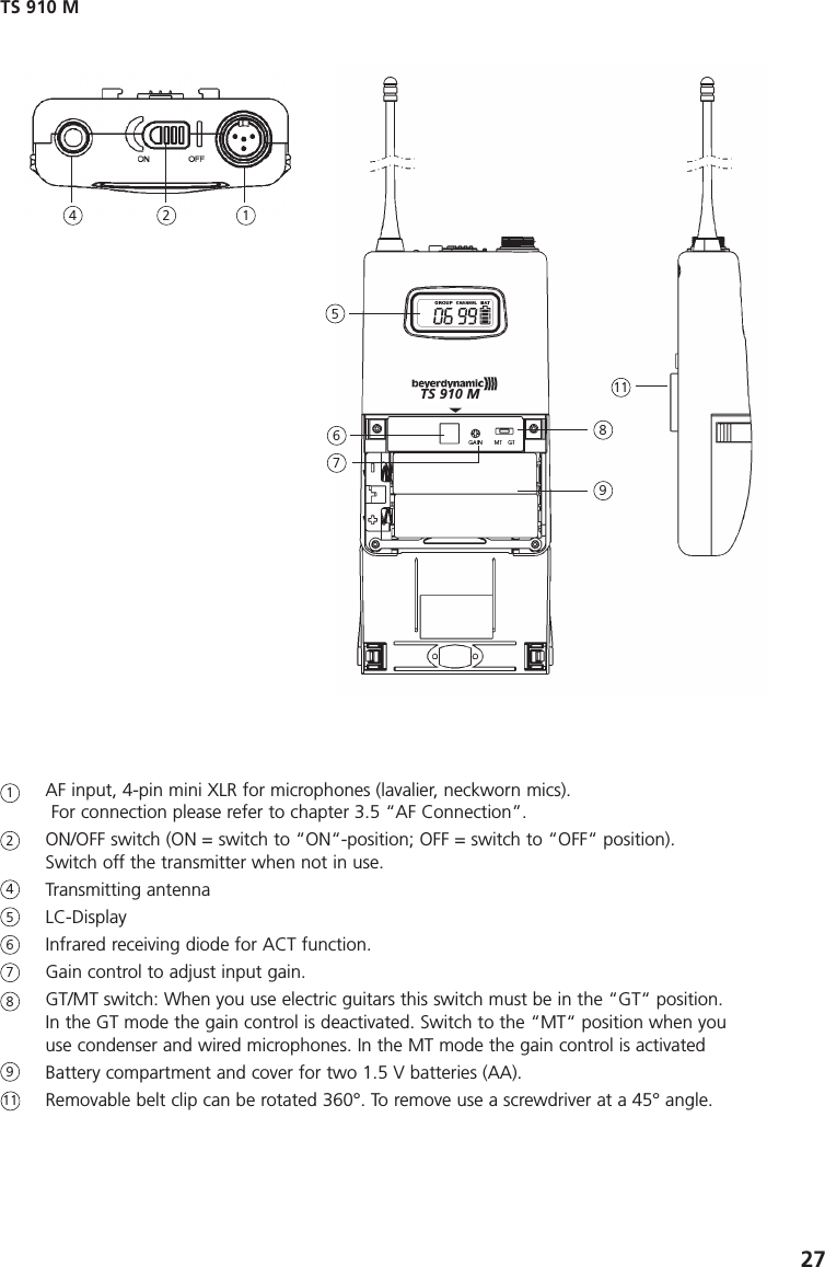 27AF input, 4-pin mini XLR for microphones (lavalier, neckworn mics). For connection please refer to chapter 3.5 &ldquo;AF Connection&rdquo;.ON/OFF switch (ON = switch to &ldquo;ON&ldquo;-position; OFF = switch to &ldquo;OFF&ldquo; position).Switch off the transmitter when not in use.Transmitting antennaLC-DisplayInfrared receiving diode for ACT function.Gain control to adjust input gain.GT/MT switch: When you use electric guitars this switch must be in the &ldquo;GT&ldquo; position. In the GT mode the gain control is deactivated. Switch to the &ldquo;MT&ldquo; position when youuse condenser and wired microphones. In the MT mode the gain control is activatedBattery compartment and cover for two 1.5 V batteries (AA).Removable belt clip can be rotated 360&deg;. To remove use a screwdriver at a 45&deg; angle.TS 910 M12456789111245678119TS 910 M