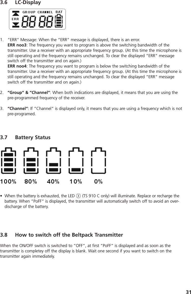 313.6 LC-Display1. &ldquo;ERR&ldquo; Message: When the &ldquo;ERR&ldquo; message is displayed, there is an error.ERR noo3: The frequency you want to program is above the switching bandwidth of the transmitter. Use a receiver with an appropriate frequency group. (At this time the microphone isstill operating and the frequency remains unchanged. To clear the displayed &ldquo;ERR&ldquo; messageswitch off the transmitter and on again.)ERR noo4: The frequency you want to program is below the switching bandwidth of the transmitter. Use a receiver with an appropriate frequency group. (At this time the microphone isstill operating and the frequency remains unchanged. To clear the displayed &ldquo;ERR&ldquo; messageswitch off the transmitter and on again.)2. &ldquo;Group&ldquo; &amp; &ldquo;Channel&ldquo;: When both indications are displayed, it means that you are using thepre-programmed frequency of the receiver.3. &ldquo;Channel&ldquo;: If &ldquo;Channel&ldquo; is displayed only, it means that you are using a frequency which is notpre-programed. 3.7 Battery Status&bull; When the battery is exhausted, the LED      (TS 910 C only) will illuminate. Replace or recharge thebattery. When &ldquo;PoFF&ldquo; is displayed, the transmitter will automatically switch off to avoid an over-discharge of the battery.3.8 How to switch off the Beltpack TransmitterWhen the ON/OFF switch is switched to &ldquo;OFF&ldquo;, at first &ldquo;PoFF&ldquo; is displayed and as soon as the transmitter is completey off the display is blank. Wait one second if you want to switch on the transmitter again immediately.3