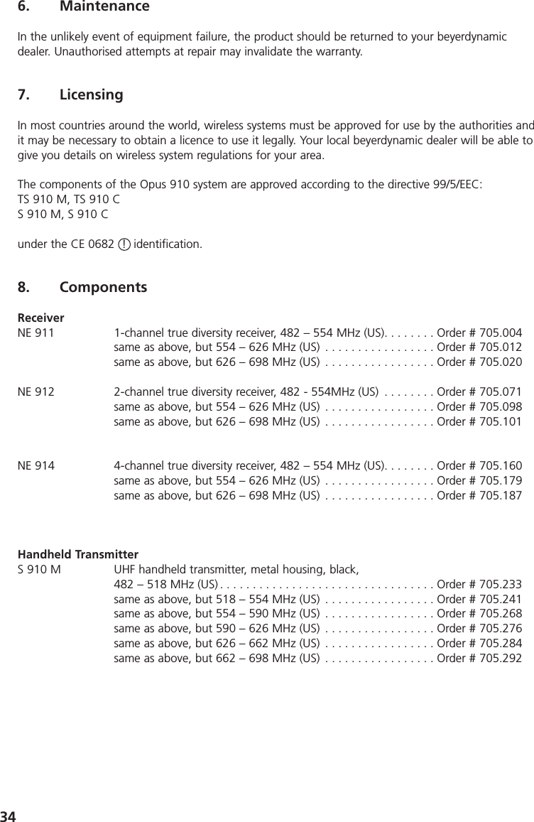 346. MaintenanceIn the unlikely event of equipment failure, the product should be returned to your beyerdynamic dealer. Unauthorised attempts at repair may invalidate the warranty.7. Licensing In most countries around the world, wireless systems must be approved for use by the authorities andit may be necessary to obtain a licence to use it legally. Your local beyerdynamic dealer will be able togive you details on wireless system regulations for your area.The components of the Opus 910 system are approved according to the directive 99/5/EEC:TS 910 M, TS 910 CS 910 M, S 910 C under the CE 0682  !  identification.8. ComponentsReceiverNE 911 1-channel true diversity receiver, 482 &ndash; 554 MHz (US). . . . . . . . Order # 705.004same as above, but 554 &ndash; 626 MHz (US) . . . . . . . . . . . . . . . . . Order # 705.012same as above, but 626 &ndash; 698 MHz (US) . . . . . . . . . . . . . . . . . Order # 705.020NE 912 2-channel true diversity receiver, 482 - 554MHz (US) . . . . . . . . Order # 705.071same as above, but 554 &ndash; 626 MHz (US) . . . . . . . . . . . . . . . . . Order # 705.098same as above, but 626 &ndash; 698 MHz (US) . . . . . . . . . . . . . . . . . Order # 705.101NE 914 4-channel true diversity receiver, 482 &ndash; 554 MHz (US). . . . . . . . Order # 705.160same as above, but 554 &ndash; 626 MHz (US) . . . . . . . . . . . . . . . . . Order # 705.179same as above, but 626 &ndash; 698 MHz (US) . . . . . . . . . . . . . . . . . Order # 705.187Handheld TransmitterS 910 M UHF handheld transmitter, metal housing, black, 482 &ndash; 518 MHz (US) . . . . . . . . . . . . . . . . . . . . . . . . . . . . . . . . . Order # 705.233same as above, but 518 &ndash; 554 MHz (US) . . . . . . . . . . . . . . . . . Order # 705.241same as above, but 554 &ndash; 590 MHz (US) . . . . . . . . . . . . . . . . . Order # 705.268same as above, but 590 &ndash; 626 MHz (US) . . . . . . . . . . . . . . . . . Order # 705.276same as above, but 626 &ndash; 662 MHz (US) . . . . . . . . . . . . . . . . . Order # 705.284same as above, but 662 &ndash; 698 MHz (US) . . . . . . . . . . . . . . . . . Order # 705.292