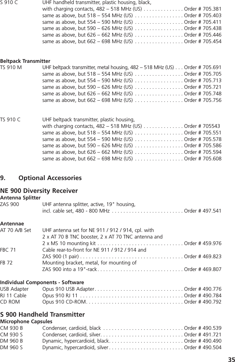 35S 910 C UHF handheld transmitter, plastic housing, black, with charging contacts, 482 &ndash; 518 MHz (US) . . . . . . . . . . . . . . Order # 705.381same as above, but 518 &ndash; 554 MHz (US) . . . . . . . . . . . . . . . . . Order # 705.403same as above, but 554 &ndash; 590 MHz (US) . . . . . . . . . . . . . . . . . Order # 705.411same as above, but 590 &ndash; 626 MHz (US) . . . . . . . . . . . . . . . . . Order # 705.438same as above, but 626 &ndash; 662 MHz (US) . . . . . . . . . . . . . . . . . Order # 705.446same as above, but 662 &ndash; 698 MHz (US) . . . . . . . . . . . . . . . . . Order # 705.454Beltpack TransmitterTS 910 M UHF beltpack transmitter, metal housing, 482 &ndash; 518 MHz (US) . . . Order # 705.691same as above, but 518 &ndash; 554 MHz (US) . . . . . . . . . . . . . . . . . Order # 705.705same as above, but 554 &ndash; 590 MHz (US) . . . . . . . . . . . . . . . . . Order # 705.713same as above, but 590 &ndash; 626 MHz (US) . . . . . . . . . . . . . . . . . Order # 705.721same as above, but 626 &ndash; 662 MHz (US) . . . . . . . . . . . . . . . . . Order # 705.748same as above, but 662 &ndash; 698 MHz (US) . . . . . . . . . . . . . . . . . Order # 705.756TS 910 C UHF beltpack transmitter, plastic housing, with charging contacts, 482 &ndash; 518 MHz (US) . . . . . . . . . . . . . . Order # 705543same as above, but 518 &ndash; 554 MHz (US) . . . . . . . . . . . . . . . . . Order # 705.551same as above, but 554 &ndash; 590 MHz (US) . . . . . . . . . . . . . . . . . Order # 705.578same as above, but 590 &ndash; 626 MHz (US) . . . . . . . . . . . . . . . . . Order # 705.586same as above, but 626 &ndash; 662 MHz (US) . . . . . . . . . . . . . . . . . Order # 705.594same as above, but 662 &ndash; 698 MHz (US) . . . . . . . . . . . . . . . . . Order # 705.6089. Optional AccessoriesNE 900 Diversity ReceiverAntenna SplitterZAS 900 UHF antenna splitter, active, 19" housing, incl. cable set, 480 - 800 MHz . . . . . . . . . . . . . . . . . . . . . . . . . Order # 497.541AntennaeAT 70 A/B Set UHF antenna set for NE 911 / 912 / 914, cpl. with2 x AT 70 B TNC booster, 2 x AT 70 TNC antenna and2 x MS 10 mounting kit . . . . . . . . . . . . . . . . . . . . . . . . . . . . . . Order # 459.976FBC 71 Cable rear-to-front for NE 911 / 912 / 914 and ZAS 900 (1 pair) . . . . . . . . . . . . . . . . . . . . . . . . . . . . . . . . . . . . Order # 469.823FB 72 Mounting bracket, metal, for mounting of ZAS 900 into a 19"-rack. . . . . . . . . . . . . . . . . . . . . . . . . . . . . . Order # 469.807Individual Components - SoftwareUSB Adapter Opus 910 USB Adapter. . . . . . . . . . . . . . . . . . . . . . . . . . . . . . . Order # 490.776RJ 11 Cable Opus 910 RJ 11 . . . . . . . . . . . . . . . . . . . . . . . . . . . . . . . . . . . . Order # 490.784CD ROM Opus 910 CD-ROM. . . . . . . . . . . . . . . . . . . . . . . . . . . . . . . . . . Order # 490.792S 900 Handheld TransmitterMicrophone CapsulesCM 930 B Condenser, cardioid, black . . . . . . . . . . . . . . . . . . . . . . . . . . . . Order # 490.539CM 930 S Condenser, cardioid, silver. . . . . . . . . . . . . . . . . . . . . . . . . . . . . Order # 491.721DM 960 B Dynamic, hypercardioid, black. . . . . . . . . . . . . . . . . . . . . . . . . . Order # 490.490DM 960 S Dynamic, hypercardioid, silver . . . . . . . . . . . . . . . . . . . . . . . . . . Order # 490.504