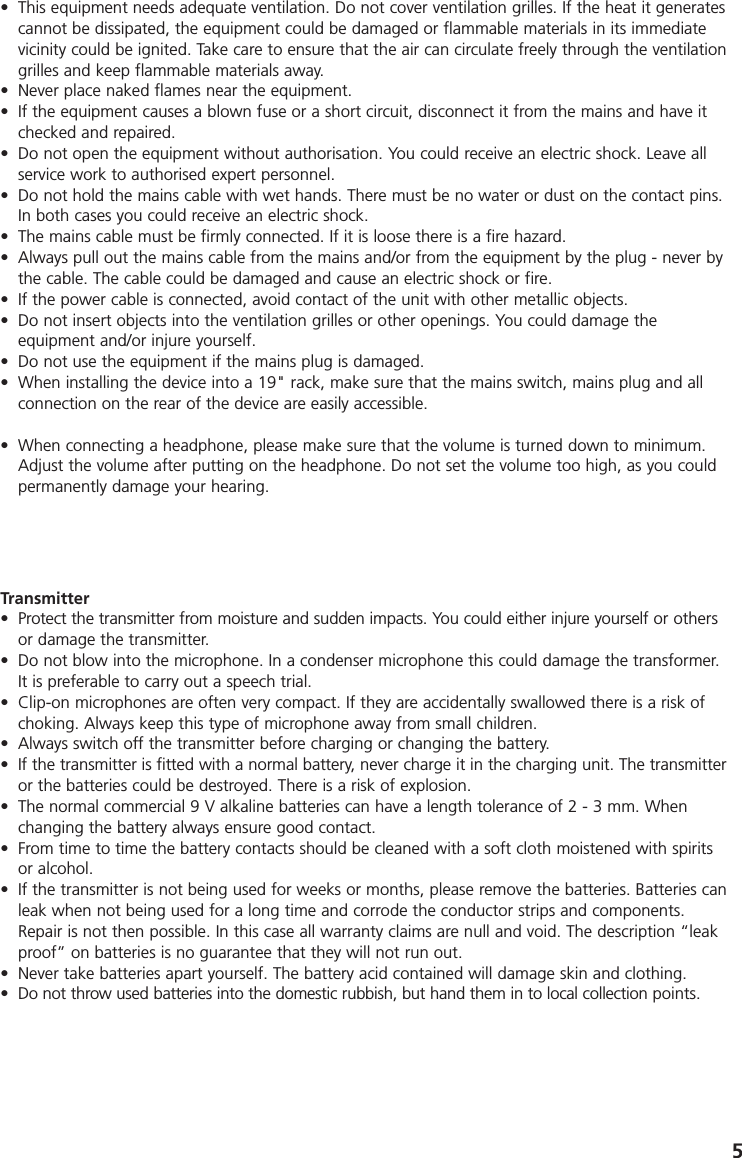 5Transmitter&bull; Protect the transmitter from moisture and sudden impacts. You could either injure yourself or othersor damage the transmitter. &bull; Do not blow into the microphone. In a condenser microphone this could damage the transformer.It is preferable to carry out a speech trial. &bull; Clip-on microphones are often very compact. If they are accidentally swallowed there is a risk ofchoking. Always keep this type of microphone away from small children. &bull; Always switch off the transmitter before charging or changing the battery. &bull; If the transmitter is fitted with a normal battery, never charge it in the charging unit. The transmitteror the batteries could be destroyed. There is a risk of explosion. &bull; The normal commercial 9 V alkaline batteries can have a length tolerance of 2 - 3 mm. Whenchanging the battery always ensure good contact. &bull; From time to time the battery contacts should be cleaned with a soft cloth moistened with spiritsor alcohol. &bull; If the transmitter is not being used for weeks or months, please remove the batteries. Batteries canleak when not being used for a long time and corrode the conductor strips and components.Repair is not then possible. In this case all warranty claims are null and void. The description &ldquo;leakproof&rdquo; on batteries is no guarantee that they will not run out. &bull; Never take batteries apart yourself. The battery acid contained will damage skin and clothing. &bull; Do not throw used batteries into the domestic rubbish, but hand them in to local collection points.&bull; This equipment needs adequate ventilation. Do not cover ventilation grilles. If the heat it generatescannot be dissipated, the equipment could be damaged or flammable materials in its immediatevicinity could be ignited. Take care to ensure that the air can circulate freely through the ventilationgrilles and keep flammable materials away. &bull; Never place naked flames near the equipment. &bull; If the equipment causes a blown fuse or a short circuit, disconnect it from the mains and have itchecked and repaired. &bull; Do not open the equipment without authorisation. You could receive an electric shock. Leave allservice work to authorised expert personnel. &bull; Do not hold the mains cable with wet hands. There must be no water or dust on the contact pins.In both cases you could receive an electric shock. &bull; The mains cable must be firmly connected. If it is loose there is a fire hazard. &bull; Always pull out the mains cable from the mains and/or from the equipment by the plug - never bythe cable. The cable could be damaged and cause an electric shock or fire. &bull; If the power cable is connected, avoid contact of the unit with other metallic objects. &bull; Do not insert objects into the ventilation grilles or other openings. You could damage the equipment and/or injure yourself. &bull; Do not use the equipment if the mains plug is damaged. &bull; When installing the device into a 19" rack, make sure that the mains switch, mains plug and allconnection on the rear of the device are easily accessible.&bull; When connecting a headphone, please make sure that the volume is turned down to minimum.Adjust the volume after putting on the headphone. Do not set the volume too high, as you couldpermanently damage your hearing.