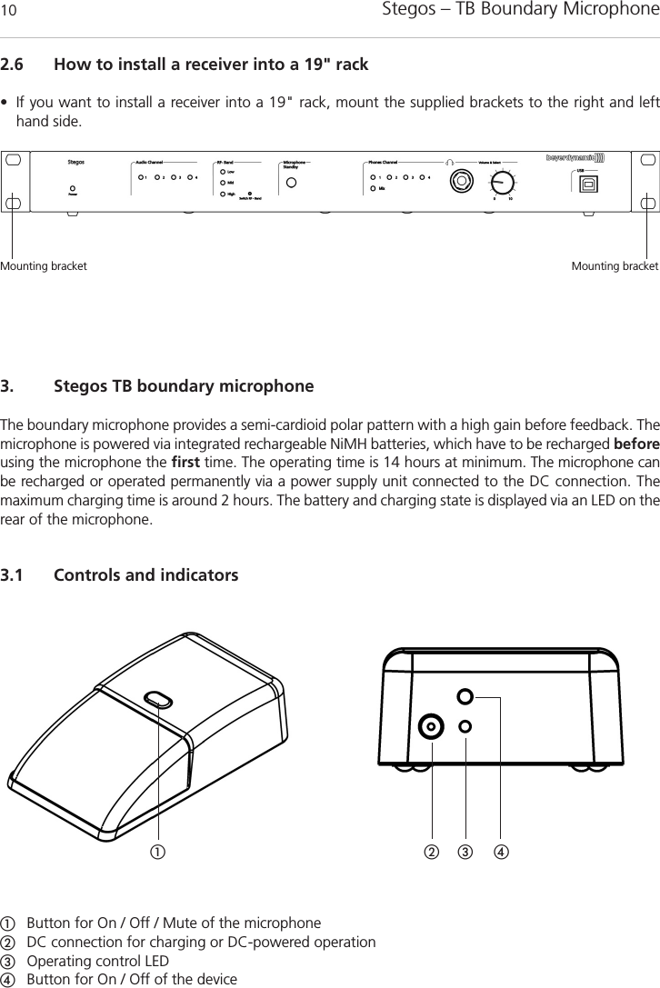 Stegos &ndash; TB Boundary Microphone103. Stegos TB boundary microphoneThe boundary microphone provides a semi-cardioid polar pattern with a high gain before feedback. Themicrophone is powered via integrated rechargeable NiMH batteries, which have to be recharged beforeusing the microphone the first time. The operating time is 14 hours at minimum. The microphone canbe recharged or operated permanently via a power supply unit connected to the DC connection. The maximum charging time is around 2 hours. The battery and charging state is displayed via an LED on therear of the microphone. 3.1 Controls and indicatorsቢ ባ ቤብቢButton for On / Off / Mute of the microphoneባDC connection for charging or DC-powered operationቤOperating control LEDብButton for On / Off of the device2.6 How to install a receiver into a 19" rack&bull; If you want to install a receiver into a 19" rack, mount the supplied brackets to the right and lefthand side. Mounting bracket Mounting bracket