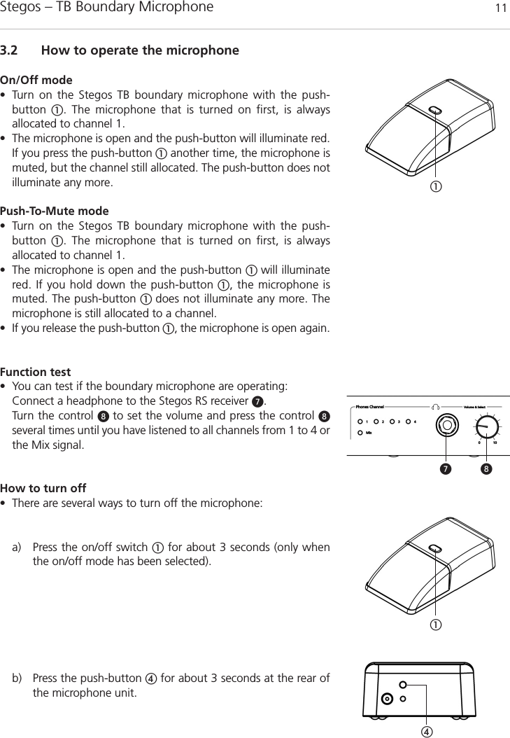 Stegos &ndash; TB Boundary Microphone 113.2 How to operate the microphoneOn/Off mode&bull; Turn on the Stegos TB boundary microphone with the push-button  ቢ. The microphone that is turned on first, is always allocated to channel 1.&bull; The microphone is open and the push-button will illuminate red.If you press the push-button ቢanother time, the microphone ismuted, but the channel still allocated. The push-button does not illuminate any more. Push-To-Mute mode&bull; Turn on the Stegos TB boundary microphone with the push-button  ቢ. The microphone that is turned on first, is always allocated to channel 1.&bull; The microphone is open and the push-button ቢ will illuminatered. If you hold down the push-button ቢ, the microphone ismuted. The push-button ቢ does not illuminate any more. Themicrophone is still allocated to a channel. &bull; If you release the push-button ቢ, the microphone is open again.Function test&bull; You can test if the boundary microphone are operating: Connect a headphone to the Stegos RS receiver ᕧ.Turn the control ᕨ to set the volume and press the control ᕨ several times until you have listened to all channels from 1 to 4 orthe Mix signal.  How to turn off&bull; There are several ways to turn off the microphone: a) Press the on/off switch ቢfor about 3 seconds (only whenthe on/off mode has been selected).b) Press the push-button ብfor about 3 seconds at the rear ofthe microphone unit.ብቢቢᕨᕧ