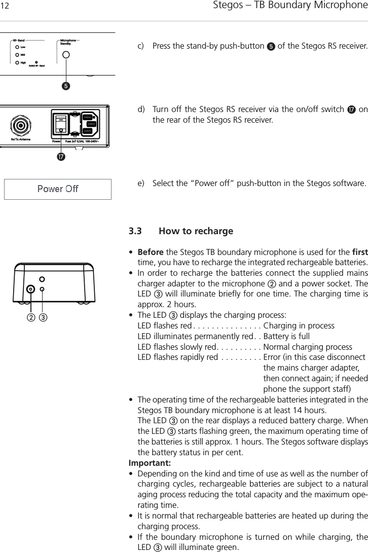Stegos &ndash; TB Boundary Microphone123.3 How to recharge&bull;Before the Stegos TB boundary microphone is used for the firsttime, you have to recharge the integrated rechargeable batteries. &bull; In order to recharge the batteries connect the supplied mainscharger adapter to the microphone ባand a power socket. TheLED ቤwill illuminate briefly for one time. The charging time is approx. 2 hours. &bull; The LED ቤdisplays the charging process: LED flashes red . . . . . . . . . . . . . . . Charging in processLED illuminates permanently red. . Battery is fullLED flashes slowly red. . . . . . . . . . Normal charging processLED flashes rapidly red . . . . . . . . . Error (in this case disconnectthe mains charger adapter,then connect again; if neededphone the support staff)&bull; The operating time of the rechargeable batteries integrated in theStegos TB boundary microphone is at least 14 hours. The LED ቤon the rear displays a reduced battery charge. Whenthe LED ቤstarts flashing green, the maximum operating time ofthe batteries is still approx. 1 hours. The Stegos software displaysthe battery status in per cent.Important:&bull; Depending on the kind and time of use as well as the number ofcharging cycles, rechargeable batteries are subject to a naturalaging process reducing the total capacity and the maximum ope-rating time.&bull; It is normal that rechargeable batteries are heated up during thecharging process.&bull; If the boundary microphone is turned on while charging, the LED ቤwill illuminate green.ባ ቤᕥƼc) Press the stand-by push-button ᕥof the Stegos RS receiver.d) Turn off the Stegos RS receiver via the on/off switch Ƽonthe rear of the Stegos RS receiver. e) Select the &ldquo;Power off&rdquo; push-button in the Stegos software. 