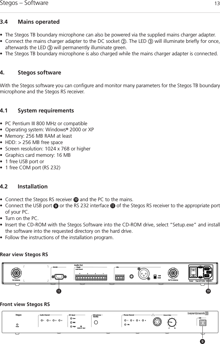 Stegos &ndash; Software  13ƾ&cedil;Front view Stegos RSRear view Stegos RS ᕩ3.4 Mains operated&bull; The Stegos TB boundary microphone can also be powered via the supplied mains charger adapter.&bull; Connect the mains charger adapter to the DC socket ባ. The LED ቤwill illuminate briefly for once,afterwards the LED ቤwill permanently illuminate green.&bull; The Stegos TB boundary microphone is also charged while the mains charger adapter is connected.4. Stegos softwareWith the Stegos software you can configure and monitor many parameters for the Stegos TB boundarymicrophone and the Stegos RS receiver. 4.1 System requirements&bull; PC Pentium III 800 MHz or compatible&bull; Operating system: Windows&reg;2000 or XP&bull; Memory: 256 MB RAM at least&bull; HDD: > 256 MB free space&bull; Screen resolution: 1024 x 768 or higher&bull; Graphics card memory: 16 MB&bull; 1 free USB port or&bull; 1 free COM port (RS 232) 4.2 Installation&bull; Connect the Stegos RS receiver ƾand the PC to the mains.&bull; Connect the USB port ᕩor the RS 232 interface &cedil;of the Stegos RS receiver to the appropriate portof your PC.&bull; Turn on the PC.&bull; Insert the CD-ROM with the Stegos Software into the CD-ROM drive, select &ldquo;Setup.exe&rdquo; and installthe software into the requested directory on the hard drive. &bull; Follow the instructions of the installation program.