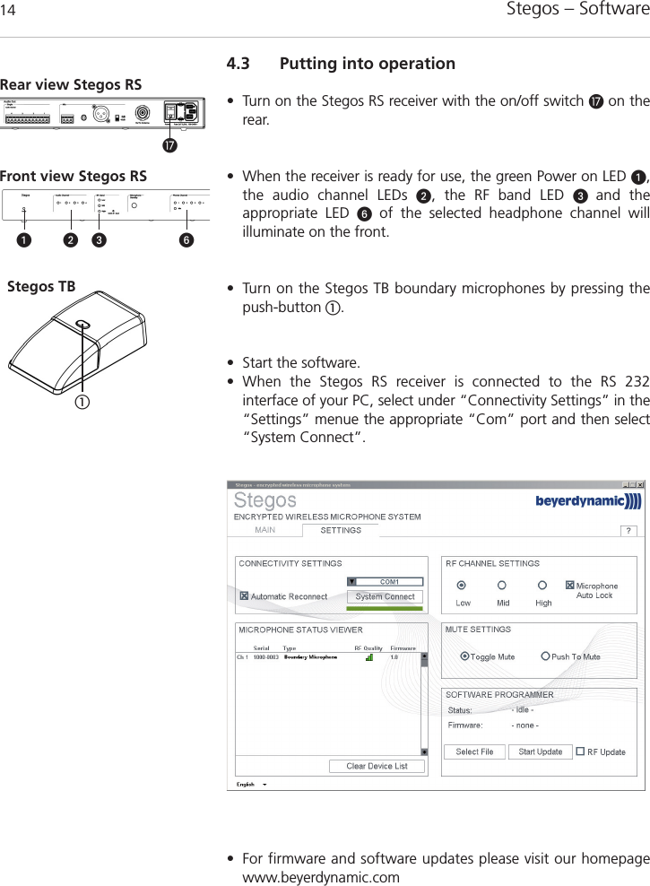 Stegos &ndash; Software 144.3 Putting into operation&bull; Turn on the Stegos RS receiver with the on/off switch Ƽon therear. &bull; When the receiver is ready for use, the green Power on LED ᕡ,the audio channel LEDs ᕢ, the RF band LED ᕣ  and the appropriate LED ᕦof the selected headphone channel will illuminate on the front.&bull; Turn on the Stegos TB boundary microphones by pressing the push-button ቢ.&bull; Start the software.&bull; When the Stegos RS receiver is connected to the RS 232 interface of your PC, select under &ldquo;Connectivity Settings&rdquo; in the&ldquo;Settings&rdquo; menue the appropriate &ldquo;Com&rdquo; port and then select&ldquo;System Connect&rdquo;. Front view Stegos RS Rear view Stegos RS ᕡ ᕢ ᕦᕣƼቢ&bull; For firmware and software updates please visit our homepagewww.beyerdynamic.comStegos TB 