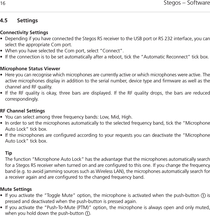 Stegos &ndash; Software 164.5 SettingsConnectivity Settings&bull; Depending if you have connected the Stegos RS receiver to the USB port or RS 232 interface, you canselect the appropriate Com port. &bull; When you have selected the Com port, select &ldquo;Connect&rdquo;. &bull; If the connection is to be set automatically after a reboot, tick the &ldquo;Automatic Reconnect&rdquo; tick box. Microphone Status Viewer&bull; Here you can recognise which microphones are currently active or which microphones were active. Theactive microphones display in addition to the serial number, device type and firmware as well as thechannel and RF quality. &bull; If the RF quality is okay, three bars are displayed. If the RF quality drops, the bars are reduced correspondingly.  RF Channel Settings&bull; You can select among three frequency bands: Low, Mid, High. &bull; In order to set the microphones automatically to the selected frequency band, tick the &ldquo;MicrophoneAuto Lock&rdquo; tick box. &bull; If the microphones are configured according to your requests you can deactivate the &ldquo;MicrophoneAuto Lock&rdquo; tick box.TipThe function &ldquo;Microphone Auto Lock&rdquo; has the advantage that the microphones automatically searchfor a Stegos RS receiver when turned on and are configured to this one. If you change the frequencyband (e.g. to avoid jamming sources such as Wireless LAN), the microphones automatically search fora receiver again and are configured to the changed frequency band.Mute Settings&bull; If you activate the &ldquo;Toggle Mute&rdquo; option, the microphone is activated when the push-button ቢ ispressed and deactivated when the push-button is pressed again. &bull; If you activate the &ldquo;Push-To-Mute (PTM)&rdquo; option, the microphone is always open and only muted,when you hold down the push-button ቢ.