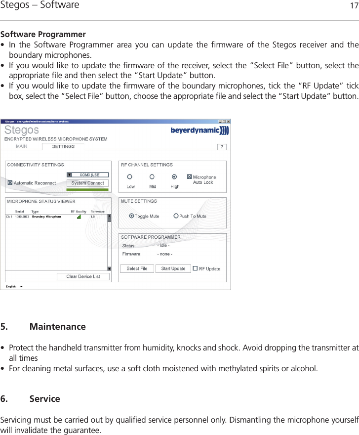 Stegos &ndash; Software 175. Maintenance&bull; Protect the handheld transmitter from humidity, knocks and shock. Avoid dropping the transmitter atall times&bull; For cleaning metal surfaces, use a soft cloth moistened with methylated spirits or alcohol.6. ServiceServicing must be carried out by qualiﬁed service personnel only. Dismantling the microphone yourselfwill invalidate the guarantee.Software Programmer&bull; In the Software Programmer area you can update the firmware of the Stegos receiver and the boundary microphones. &bull; If you would like to update the firmware of the receiver, select the &ldquo;Select File&rdquo; button, select the appropriate file and then select the &ldquo;Start Update&rdquo; button. &bull; If you would like to update the firmware of the boundary microphones, tick the &ldquo;RF Update&rdquo; tickbox, select the &ldquo;Select File&rdquo; button, choose the appropriate file and select the &ldquo;Start Update&rdquo; button. 