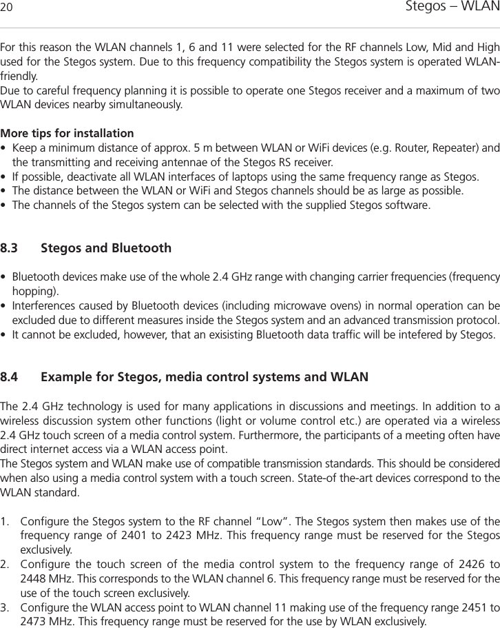 Stegos &ndash; WLAN20For this reason the WLAN channels 1, 6 and 11 were selected for the RF channels Low, Mid and Highused for the Stegos system. Due to this frequency compatibility the Stegos system is operated WLAN-friendly.Due to careful frequency planning it is possible to operate one Stegos receiver and a maximum of twoWLAN devices nearby simultaneously.More tips for installation&bull; Keep a minimum distance of approx. 5 m between WLAN or WiFi devices (e.g. Router, Repeater) andthe transmitting and receiving antennae of the Stegos RS receiver. &bull; If possible, deactivate all WLAN interfaces of laptops using the same frequency range as Stegos.&bull; The distance between the WLAN or WiFi and Stegos channels should be as large as possible.&bull; The channels of the Stegos system can be selected with the supplied Stegos software.8.3 Stegos and Bluetooth&bull; Bluetooth devices make use of the whole 2.4 GHz range with changing carrier frequencies (frequencyhopping). &bull; Interferences caused by Bluetooth devices (including microwave ovens) in normal operation can be excluded due to different measures inside the Stegos system and an advanced transmission protocol.&bull; It cannot be excluded, however, that an exisisting Bluetooth data traffic will be intefered by Stegos.8.4 Example for Stegos, media control systems and WLANThe 2.4 GHz technology is used for many applications in discussions and meetings. In addition to a wireless discussion system other functions (light or volume control etc.) are operated via a wireless 2.4 GHz touch screen of a media control system. Furthermore, the participants of a meeting often havedirect internet access via a WLAN access point.The Stegos system and WLAN make use of compatible transmission standards. This should be consideredwhen also using a media control system with a touch screen. State-of the-art devices correspond to theWLAN standard.1. Configure the Stegos system to the RF channel &ldquo;Low&rdquo;. The Stegos system then makes use of thefrequency range of 2401 to 2423 MHz. This frequency range must be reserved for the Stegos exclusively.2. Configure the touch screen of the media control system to the frequency range of 2426 to 2448 MHz. This corresponds to the WLAN channel 6. This frequency range must be reserved for theuse of the touch screen exclusively.3. Configure the WLAN access point to WLAN channel 11 making use of the frequency range 2451 to2473 MHz. This frequency range must be reserved for the use by WLAN exclusively.