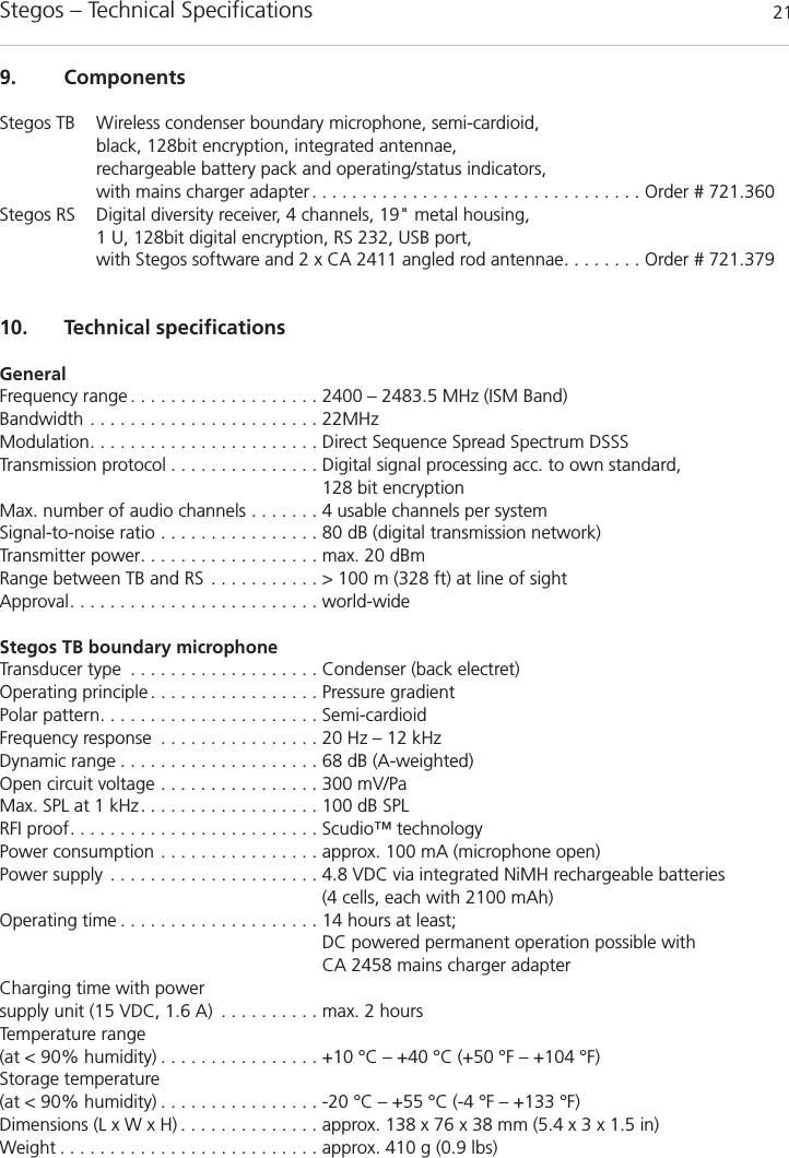 Stegos &ndash; Technical Specifications 219. ComponentsStegos TB Wireless condenser boundary microphone, semi-cardioid, black, 128bit encryption, integrated antennae, rechargeable battery pack and operating/status indicators,with mains charger adapter . . . . . . . . . . . . . . . . . . . . . . . . . . . . . . . . . Order # 721.360Stegos RS Digital diversity receiver, 4 channels, 19" metal housing,1 U, 128bit digital encryption, RS 232, USB port,with Stegos software and 2 x CA 2411 angled rod antennae. . . . . . . . Order # 721.37910. Technical specificationsGeneralFrequency range . . . . . . . . . . . . . . . . . . . 2400 &ndash; 2483.5 MHz (ISM Band)Bandwidth . . . . . . . . . . . . . . . . . . . . . . . 22MHzModulation. . . . . . . . . . . . . . . . . . . . . . . Direct Sequence Spread Spectrum DSSS Transmission protocol . . . . . . . . . . . . . . . Digital signal processing acc. to own standard, 128 bit encryptionMax. number of audio channels . . . . . . . 4 usable channels per systemSignal-to-noise ratio . . . . . . . . . . . . . . . . 80 dB (digital transmission network)Transmitter power. . . . . . . . . . . . . . . . . . max. 20 dBm Range between TB and RS . . . . . . . . . . . > 100 m (328 ft) at line of sightApproval. . . . . . . . . . . . . . . . . . . . . . . . . world-wideStegos TB boundary microphoneTransducer type . . . . . . . . . . . . . . . . . . . Condenser (back electret)Operating principle . . . . . . . . . . . . . . . . . Pressure gradientPolar pattern. . . . . . . . . . . . . . . . . . . . . . Semi-cardioidFrequency response . . . . . . . . . . . . . . . . 20 Hz &ndash; 12 kHzDynamic range . . . . . . . . . . . . . . . . . . . . 68 dB (A-weighted)Open circuit voltage . . . . . . . . . . . . . . . . 300 mV/PaMax. SPL at 1 kHz. . . . . . . . . . . . . . . . . . 100 dB SPLRFI proof. . . . . . . . . . . . . . . . . . . . . . . . . Scudio&trade; technologyPower consumption . . . . . . . . . . . . . . . . approx. 100 mA (microphone open)Power supply . . . . . . . . . . . . . . . . . . . . . 4.8 VDC via integrated NiMH rechargeable batteries(4 cells, each with 2100 mAh)Operating time . . . . . . . . . . . . . . . . . . . . 14 hours at least;DC powered permanent operation possible with CA 2458 mains charger adapter  Charging time with power supply unit (15 VDC, 1.6 A) . . . . . . . . . . max. 2 hoursTemperature range(at < 90% humidity) . . . . . . . . . . . . . . . . +10 &deg;C &ndash; +40 &deg;C (+50 &deg;F &ndash; +104 &deg;F)Storage temperature(at < 90% humidity) . . . . . . . . . . . . . . . . -20 &deg;C &ndash; +55 &deg;C (-4 &deg;F &ndash; +133 &deg;F)Dimensions (L x W x H) . . . . . . . . . . . . . . approx. 138 x 76 x 38 mm (5.4 x 3 x 1.5 in)Weight . . . . . . . . . . . . . . . . . . . . . . . . . . approx. 410 g (0.9 lbs)
