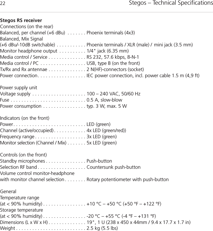 Stegos &ndash; Technical Specifications22Stegos RS receiverConnections (on the rear)Balanced, per channel (+6 dBu) . . . . . . . Phoenix terminals (4x3)Balanced, Mix Signal (+6 dBu/-10dB switchable) . . . . . . . . . . . Phoenix terminals / XLR (male) /  mini jack (3.5 mm)Monitor headphone output . . . . . . . . . . 1/4" jack (6.35 mm) Media control / Service . . . . . . . . . . . . . . RS 232, 57.6 kbps, 8-N-1 Media control / PC . . . . . . . . . . . . . . . . . USB, type B (on the front)Tx/Rx and Rx antennae . . . . . . . . . . . . . . 2 N(HF)-connectors (socket)Power connection. . . . . . . . . . . . . . . . . . IEC power connection, incl. power cable 1.5 m (4,9 ft)Power supply unitVoltage supply . . . . . . . . . . . . . . . . . . . . 100 &ndash; 240 VAC, 50/60 HzFuse . . . . . . . . . . . . . . . . . . . . . . . . . . . . 0.5 A, slow-blowPower consumption . . . . . . . . . . . . . . . . typ. 3 W, max. 5 WIndicators (on the front)Power. . . . . . . . . . . . . . . . . . . . . . . . . . . LED (green)Channel (active/occupied) . . . . . . . . . . . . 4x LED (green/red))Frequency range . . . . . . . . . . . . . . . . . . . 3x LED (green)Monitor selection (Channel / Mix) . . . . . . . 5x LED (green)Controls (on the front)Standby microphones . . . . . . . . . . . . . . . Push-buttonSelection RF band . . . . . . . . . . . . . . . . . . Countersunk push-buttonVolume control monitor-headphonewith monitor channel selection . . . . . . . . Rotary potentiometer with push-buttonGeneralTemperature range(at < 90% humidity) . . . . . . . . . . . . . . . . +10 &deg;C &ndash; +50 &deg;C (+50 &deg;F &ndash; +122 &deg;F)Storage temperature(at < 90% humidity) . . . . . . . . . . . . . . . . -20 &deg;C &ndash; +55 &deg;C (-4 &deg;F &ndash; +131 &deg;F)Dimensions (L x W x H) . . . . . . . . . . . . . . 19", 1 U (238 x 450 x 44mm / 9.4 x 17.7 x 1.7 in)Weight . . . . . . . . . . . . . . . . . . . . . . . . . . 2.5 kg (5.5 lbs)