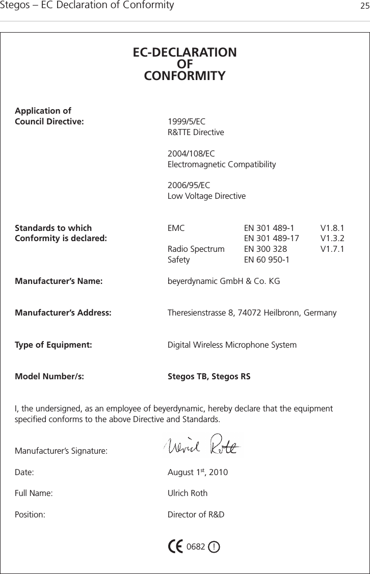 Stegos &ndash; EC Declaration of Conformity 25EC-DECLARATIONOF CONFORMITYApplication ofCouncil Directive: 1999/5/ECR&amp;TTE Directive2004/108/ECElectromagnetic Compatibility2006/95/EC Low Voltage DirectiveStandards to which EMC EN 301 489-1 V1.8.1Conformity is declared: EN 301 489-17 V1.3.2Radio Spectrum EN 300 328 V1.7.1Safety EN 60 950-1Manufacturer&rsquo;s Name: beyerdynamic GmbH &amp; Co. KGManufacturer&rsquo;s Address: Theresienstrasse 8, 74072 Heilbronn, GermanyType of Equipment: Digital Wireless Microphone SystemModel Number/s: Stegos TB, Stegos RSI, the undersigned, as an employee of beyerdynamic, hereby declare that the equipment specified conforms to the above Directive and Standards.Manufacturer&rsquo;s Signature:Date: August 1st, 2010Full Name: Ulrich RothPosition: Director of R&amp;D 0682   !