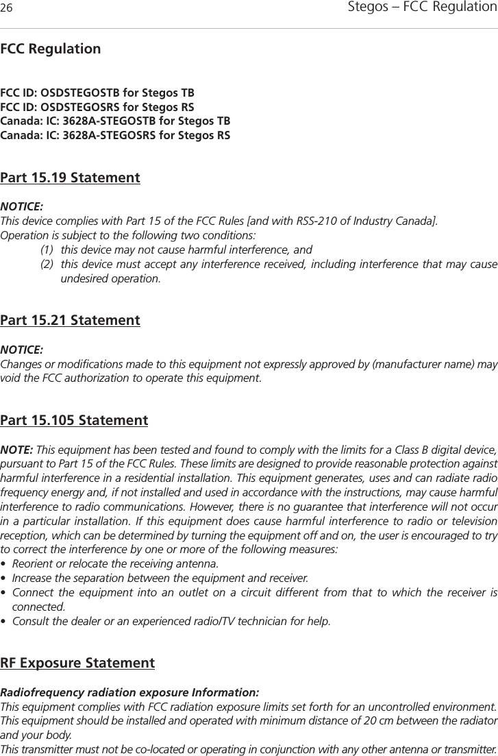 Stegos &ndash; FCC Regulation26FCC RegulationFCC ID: OSDSTEGOSTB for Stegos TBFCC ID: OSDSTEGOSRS for Stegos RSCanada: IC: 3628A-STEGOSTB for Stegos TBCanada: IC: 3628A-STEGOSRS for Stegos RSPart 15.19 StatementNOTICE:This device complies with Part 15 of the FCC Rules [and with RSS-210 of Industry Canada].Operation is subject to the following two conditions:(1) this device may not cause harmful interference, and (2) this device must accept any interference received, including interference that may causeundesired operation.Part 15.21 StatementNOTICE:Changes or modifications made to this equipment not expressly approved by (manufacturer name) mayvoid the FCC authorization to operate this equipment.Part 15.105 StatementNOTE: This equipment has been tested and found to comply with the limits for a Class B digital device,pursuant to Part 15 of the FCC Rules. These limits are designed to provide reasonable protection againstharmful interference in a residential installation. This equipment generates, uses and can radiate radiofrequency energy and, if not installed and used in accordance with the instructions, may cause harmfulinterference to radio communications. However, there is no guarantee that interference will not occurin a particular installation. If this equipment does cause harmful interference to radio or television reception, which can be determined by turning the equipment off and on, the user is encouraged to tryto correct the interference by one or more of the following measures:&bull; Reorient or relocate the receiving antenna.&bull; Increase the separation between the equipment and receiver.&bull; Connect the equipment into an outlet on a circuit different from that to which the receiver is connected.&bull; Consult the dealer or an experienced radio/TV technician for help.RF Exposure StatementRadiofrequency radiation exposure Information:This equipment complies with FCC radiation exposure limits set forth for an uncontrolled environment.This equipment should be installed and operated with minimum distance of 20 cm between the radiatorand your body.This transmitter must not be co-located or operating in conjunction with any other antenna or transmitter.