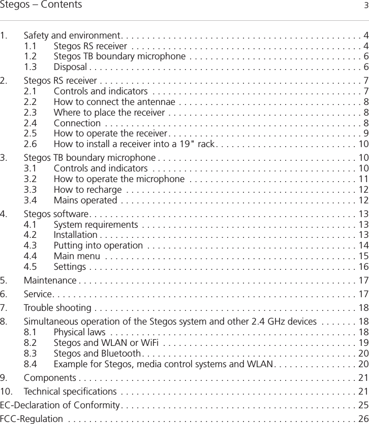 Stegos &ndash; Contents 31. Safety and environment. . . . . . . . . . . . . . . . . . . . . . . . . . . . . . . . . . . . . . . . . . . . . . 41.1 Stegos RS receiver . . . . . . . . . . . . . . . . . . . . . . . . . . . . . . . . . . . . . . . . . . . . 41.2 Stegos TB boundary microphone . . . . . . . . . . . . . . . . . . . . . . . . . . . . . . . . . 61.3 Disposal . . . . . . . . . . . . . . . . . . . . . . . . . . . . . . . . . . . . . . . . . . . . . . . . . . . . 62. Stegos RS receiver . . . . . . . . . . . . . . . . . . . . . . . . . . . . . . . . . . . . . . . . . . . . . . . . . . 72.1 Controls and indicators . . . . . . . . . . . . . . . . . . . . . . . . . . . . . . . . . . . . . . . . 72.2 How to connect the antennae . . . . . . . . . . . . . . . . . . . . . . . . . . . . . . . . . . . 82.3 Where to place the receiver . . . . . . . . . . . . . . . . . . . . . . . . . . . . . . . . . . . . . 82.4 Connection . . . . . . . . . . . . . . . . . . . . . . . . . . . . . . . . . . . . . . . . . . . . . . . . . 82.5 How to operate the receiver. . . . . . . . . . . . . . . . . . . . . . . . . . . . . . . . . . . . . 92.6 How to install a receiver into a 19" rack. . . . . . . . . . . . . . . . . . . . . . . . . . . 103. Stegos TB boundary microphone . . . . . . . . . . . . . . . . . . . . . . . . . . . . . . . . . . . . . . 103.1 Controls and indicators . . . . . . . . . . . . . . . . . . . . . . . . . . . . . . . . . . . . . . . 103.2 How to operate the microphone . . . . . . . . . . . . . . . . . . . . . . . . . . . . . . . . 113.3 How to recharge . . . . . . . . . . . . . . . . . . . . . . . . . . . . . . . . . . . . . . . . . . . . 123.4 Mains operated . . . . . . . . . . . . . . . . . . . . . . . . . . . . . . . . . . . . . . . . . . . . . 124. Stegos software. . . . . . . . . . . . . . . . . . . . . . . . . . . . . . . . . . . . . . . . . . . . . . . . . . . 134.1 System requirements . . . . . . . . . . . . . . . . . . . . . . . . . . . . . . . . . . . . . . . . . 134.2 Installation . . . . . . . . . . . . . . . . . . . . . . . . . . . . . . . . . . . . . . . . . . . . . . . . . 134.3 Putting into operation . . . . . . . . . . . . . . . . . . . . . . . . . . . . . . . . . . . . . . . . 144.4 Main menu . . . . . . . . . . . . . . . . . . . . . . . . . . . . . . . . . . . . . . . . . . . . . . . . 154.5 Settings . . . . . . . . . . . . . . . . . . . . . . . . . . . . . . . . . . . . . . . . . . . . . . . . . . . 165. Maintenance . . . . . . . . . . . . . . . . . . . . . . . . . . . . . . . . . . . . . . . . . . . . . . . . . . . . . 176. Service. . . . . . . . . . . . . . . . . . . . . . . . . . . . . . . . . . . . . . . . . . . . . . . . . . . . . . . . . . 177. Trouble shooting . . . . . . . . . . . . . . . . . . . . . . . . . . . . . . . . . . . . . . . . . . . . . . . . . . 188. Simultaneous operation of the Stegos system and other 2.4 GHz devices . . . . . . . 188.1 Physical laws . . . . . . . . . . . . . . . . . . . . . . . . . . . . . . . . . . . . . . . . . . . . . . . 188.2 Stegos and WLAN or WiFi . . . . . . . . . . . . . . . . . . . . . . . . . . . . . . . . . . . . . 198.3 Stegos and Bluetooth. . . . . . . . . . . . . . . . . . . . . . . . . . . . . . . . . . . . . . . . . 208.4 Example for Stegos, media control systems and WLAN. . . . . . . . . . . . . . . . 209. Components . . . . . . . . . . . . . . . . . . . . . . . . . . . . . . . . . . . . . . . . . . . . . . . . . . . . . 2110. Technical specifications . . . . . . . . . . . . . . . . . . . . . . . . . . . . . . . . . . . . . . . . . . . . . 21EC-Declaration of Conformity. . . . . . . . . . . . . . . . . . . . . . . . . . . . . . . . . . . . . . . . . . . . . 25FCC-Regulation . . . . . . . . . . . . . . . . . . . . . . . . . . . . . . . . . . . . . . . . . . . . . . . . . . . . . . . 26