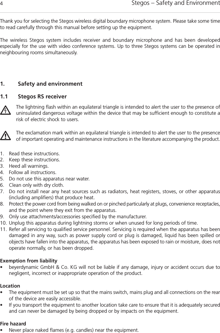 Stegos &ndash; Safety and Environment4Thank you for selecting the Stegos wireless digital boundary microphone system. Please take some timeto read carefully through this manual before setting up the equipment.The wireless Stegos system includes receiver and boundary microphone and has been developed especially for the use with video conference systems. Up to three Stegos systems can be operated inneighbouring rooms simultaneously. 1. Safety and environment1.1 Stegos RS receiver1. Read these instructions.2. Keep these instructions. 3. Heed all warnings.4. Follow all instructions.5. Do not use this apparatus near water. 6. Clean only with dry cloth. 7. Do not install near any heat sources such as radiators, heat registers, stoves, or other apparatus (including amplifiers) that produce heat.8. Protect the power cord from being walked on or pinched particularly at plugs, convenience receptacles,and the point where they exit from the apparatus.9. Only use attachments/accessories specified by the manufacturer. 10. Unplug this apparatus during lightning storms or when unused for long periods of time. 11. Refer all servicing to qualified service personnel. Servicing is required when the apparatus has beendamaged in any way, such as power supply cord or plug is damaged, liquid has been spilled or objects have fallen into the apparatus, the apparatus has been exposed to rain or moisture, does notoperate normally, or has been dropped.Exemption from liability&bull; beyerdynamic GmbH &amp; Co. KG will not be liable if any damage, injury or accident occurs due to negligent, incorrect or inappropriate operation of the product.Location&bull; The equipment must be set up so that the mains switch, mains plug and all connections on the rearof the device are easily accessible. &bull; If you transport the equipment to another location take care to ensure that it is adequately securedand can never be damaged by being dropped or by impacts on the equipment. Fire hazard&bull; Never place naked flames (e.g. candles) near the equipment.The lightning flash within an equilateral triangle is intended to alert the user to the presence ofuninsulated dangerous voltage within the device that may be sufficient enough to constitute arisk of electric shock to users.The exclamation mark within an equilateral triangle is intended to alert the user to the presenceof important operating and maintenance instructions in the literature accompanying the product.