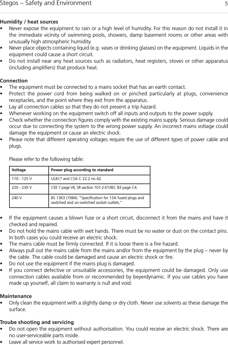 Stegos &ndash; Safety and Environment 5Humidity / heat sources&bull; Never expose the equipment to rain or a high level of humidity. For this reason do not install it inthe immediate vicinity of swimming pools, showers, damp basement rooms or other areas with unusually high atmospheric humidity. &bull; Never place objects containing liquid (e.g. vases or drinking glasses) on the equipment. Liquids in theequipment could cause a short circuit. &bull; Do not install near any heat sources such as radiators, heat registers, stoves or other apparatus (including amplifiers) that produce heat.Connection&bull; The equipment must be connected to a mains socket that has an earth contact. &bull; Protect the power cord from being walked on or pinched particularly at plugs, convenience receptacles, and the point where they exit from the apparatus.&bull; Lay all connection cables so that they do not present a trip hazard. &bull; Whenever working on the equipment switch off all inputs and outputs to the power supply. &bull; Check whether the connection figures comply with the existing mains supply. Serious damage couldoccur due to connecting the system to the wrong power supply. An incorrect mains voltage could damage the equipment or cause an electric shock.&bull; Please note that different operating voltages require the use of different types of power cable andplugs.Please refer to the following table:&bull; If the equipment causes a blown fuse or a short circuit, disconnect it from the mains and have it checked and repaired. &bull; Do not hold the mains cable with wet hands. There must be no water or dust on the contact pins. In both cases you could receive an electric shock. &bull; The mains cable must be firmly connected. If it is loose there is a fire hazard. &bull; Always pull out the mains cable from the mains and/or from the equipment by the plug &ndash; never bythe cable. The cable could be damaged and cause an electric shock or fire. &bull; Do not use the equipment if the mains plug is damaged. &bull; If you connect defective or unsuitable accessories, the equipment could be damaged. Only use connection cables available from or recommended by beyerdynamic. If you use cables you havemade up yourself, all claim to warranty is null and void. Maintenance&bull; Only clean the equipment with a slightly damp or dry cloth. Never use solvents as these damage thesurface.Troube shooting and servicing&bull; Do not open the equipment without authorisation. You could receive an electric shock. There areno user-serviceable parts inside.&bull; Leave all service work to authorised expert personnel. Voltage Power plug according to standard110 - 125 V UL817 and CSA C 22.2 no 42.220 - 230 V CEE 7 page VII, SR section 107-2-D1/IEC 83 page C4.240 V BS 1363 (1984): &ldquo;Specification for 13A fused plugs andswitched and un-switched socket outlets.&rdquo;