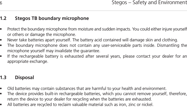 Stegos &ndash; Safety and Environment61.2 Stegos TB boundary microphone&bull; Protect the boundary microphone from moisture and sudden impacts. You could either injure yourselfor others or damage the microphone. &bull; Never take batteries apart yourself. The battery acid contained will damage skin and clothing. &bull; The boundary microphone does not contain any user-serviceable parts inside. Dismantling the microphone yourself may invalidate the guarantee. &bull; If the rechargeable battery is exhausted after several years, please contact your dealer for an appropriate exchange. 1.3 Disposal&bull; Old batteries may contain substances that are harmful to your health and environment. &bull; The device provides built-in rechargeable batteries, which you cannot remove yourself, therefore, return the device to your dealer for recycling when the batteries are exhausted. &bull; All batteries are recycled to reclaim valuable material such as iron, zinc or nickel.
