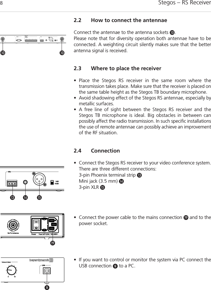 Stegos &ndash; RS Receiver82.2 How to connect the antennaeConnect the antennae to the antenna sockets &micro;.Please note that for diversity operation both antennae have to beconnected. A weighting circuit silently makes sure that the betterantenna signal is received. 2.3 Where to place the receiver&bull; Place the Stegos RS receiver in the same room where the transmission takes place. Make sure that the receiver is placed onthe same table height as the Stegos TB boundary microphone.&bull; Avoid shadowing effect of the Stegos RS antennae, especially bymetallic surfaces.&bull; A free line of sight between the Stegos RS receiver and the Stegos TB microphone is ideal. Big obstacles in between can possibly affect the radio transmission. In such specific installationsthe use of remote antennae can possibly achieve an improvementof the RF situation. 2.4 Connection&bull; Connect the Stegos RS receiver to your video conference system.There are three different connections:  3-pin Phoenix terminal strip ƸMini jack (3.5 mm) ƹ3-pin XLR ƺ&bull; Connect the power cable to the mains connection ƾand to thepower socket.&bull; If you want to control or monitor the system via PC connect theUSB connection ᕩto a PC.&micro; &micro;ƺƾᕩƸ ƹ