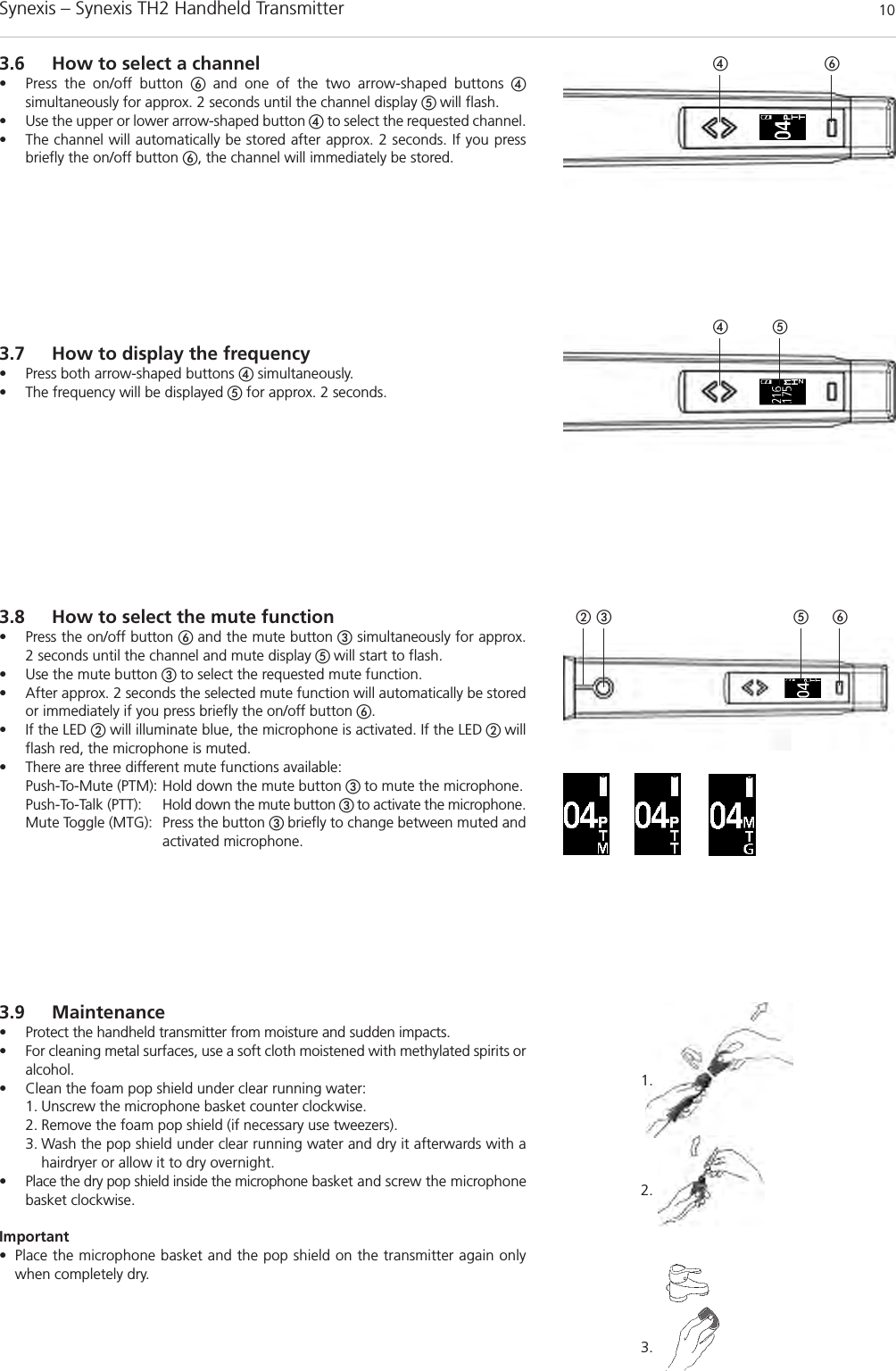 Synexis – Synexis TH2 Handheld Transmitter 101.2.3.3.9 Maintenance• Protect the handheld transmitter from moisture and sudden impacts. • For cleaning metal surfaces, use a soft cloth moistened with methylated spirits oralcohol.• Clean the foam pop shield under clear running water:1. Unscrew the microphone basket counter clockwise.2. Remove the foam pop shield (if necessary use tweezers).3. Wash the pop shield under clear running water and dry it afterwards with ahairdryer or allow it to dry overnight.• Place the dry pop shield inside the microphone basket and screw the microphonebasket clockwise.Important• Place the microphone basket and the pop shield on the transmitter again onlywhen completely dry.3.8 How to select the mute function• Press the on/off button ቧ and the mute button ቤsimultaneously for approx. 2 seconds until the channel and mute display ቦ will start to flash.• Use the mute button ቤ to select the requested mute function. • After approx. 2 seconds the selected mute function will automatically be storedor immediately if you press briefly the on/off button ቧ.• If the LED ባwill illuminate blue, the microphone is activated. If the LED ባ willflash red, the microphone is muted.• There are three different mute functions available: Push-To-Mute (PTM): Hold down the mute button ቤ to mute the microphone. Push-To-Talk (PTT): Hold down the mute button ቤ to activate the microphone.Mute Toggle (MTG): Press the button ቤ briefly to change between muted andactivated microphone. 3.7 How to display the frequency• Press both arrow-shaped buttons ብsimultaneously. • The frequency will be displayed ቦfor approx. 2 seconds. 3.6 How to select a channel• Press the on/off button ቧand one of the two arrow-shaped buttons ብsimultaneously for approx. 2 seconds until the channel display ቦ will flash. • Use the upper or lower arrow-shaped button ብto select the requested channel.  • The channel will automatically be stored after approx. 2 seconds. If you pressbriefly the on/off button ቧ, the channel will immediately be stored. ቦቤባ ቧቦብቧብ