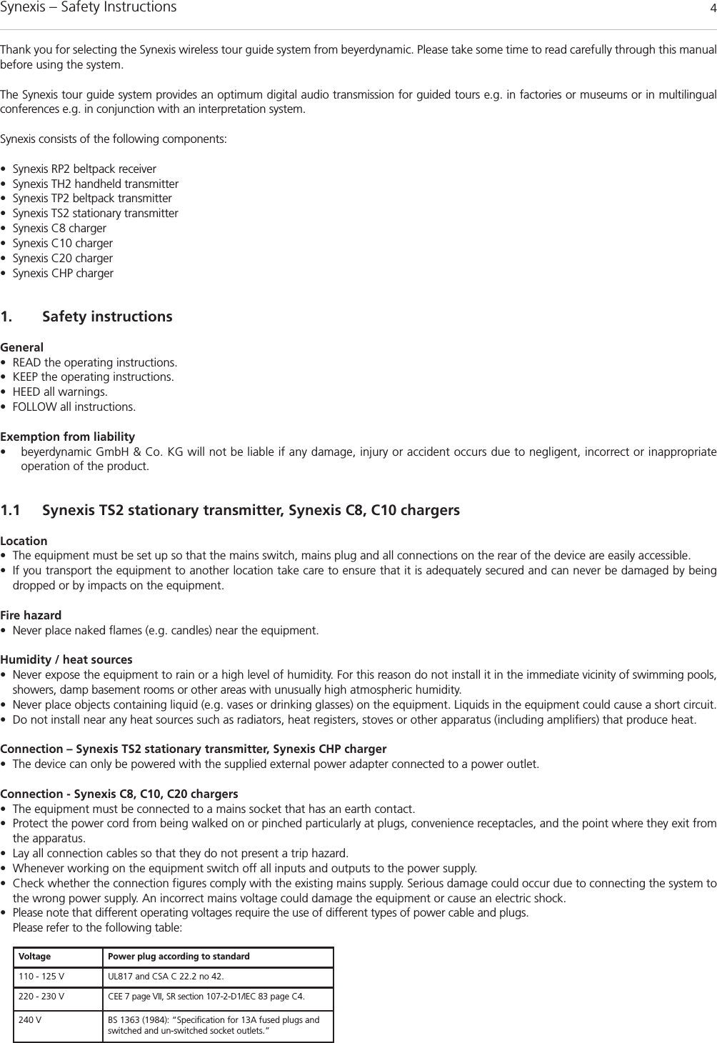 Synexis – Safety Instructions 4Thank you for selecting the Synexis wireless tour guide system from beyerdynamic. Please take some time to read carefully through this manualbefore using the system. The Synexis tour guide system provides an optimum digital audio transmission for guided tours e.g. in factories or museums or in multilingual conferences e.g. in conjunction with an interpretation system. Synexis consists of the following components:• Synexis RP2 beltpack receiver• Synexis TH2 handheld transmitter• Synexis TP2 beltpack transmitter• Synexis TS2 stationary transmitter• Synexis C8 charger• Synexis C10 charger• Synexis C20 charger• Synexis CHP charger1. Safety instructionsGeneral• READ the operating instructions.• KEEP the operating instructions.• HEED all warnings.• FOLLOW all instructions. Exemption from liability• beyerdynamic GmbH &amp; Co. KG will not be liable if any damage, injury or accident occurs due to negligent, incorrect or inappropriate operation of the product.1.1 Synexis TS2 stationary transmitter, Synexis C8, C10 chargersLocation• The equipment must be set up so that the mains switch, mains plug and all connections on the rear of the device are easily accessible. • If you transport the equipment to another location take care to ensure that it is adequately secured and can never be damaged by being dropped or by impacts on the equipment. Fire hazard• Never place naked flames (e.g. candles) near the equipment.Humidity / heat sources• Never expose the equipment to rain or a high level of humidity. For this reason do not install it in the immediate vicinity of swimming pools,showers, damp basement rooms or other areas with unusually high atmospheric humidity. • Never place objects containing liquid (e.g. vases or drinking glasses) on the equipment. Liquids in the equipment could cause a short circuit. • Do not install near any heat sources such as radiators, heat registers, stoves or other apparatus (including amplifiers) that produce heat.Connection – Synexis TS2 stationary transmitter, Synexis CHP charger• The device can only be powered with the supplied external power adapter connected to a power outlet. Connection - Synexis C8, C10, C20 chargers• The equipment must be connected to a mains socket that has an earth contact. • Protect the power cord from being walked on or pinched particularly at plugs, convenience receptacles, and the point where they exit fromthe apparatus.• Lay all connection cables so that they do not present a trip hazard. • Whenever working on the equipment switch off all inputs and outputs to the power supply. • Check whether the connection figures comply with the existing mains supply. Serious damage could occur due to connecting the system tothe wrong power supply. An incorrect mains voltage could damage the equipment or cause an electric shock.• Please note that different operating voltages require the use of different types of power cable and plugs.Please refer to the following table:Voltage Power plug according to standard110 - 125 V UL817 and CSA C 22.2 no 42.220 - 230 V CEE 7 page VII, SR section 107-2-D1/IEC 83 page C4.240 V BS 1363 (1984): “Specification for 13A fused plugs andswitched and un-switched socket outlets.”