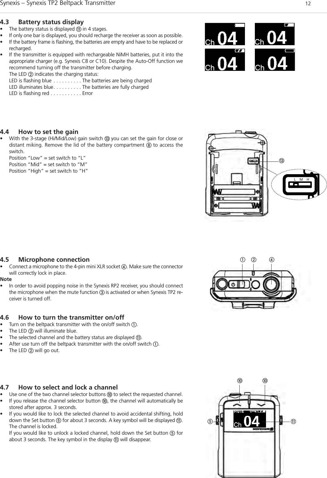 Synexis – Synexis TP2 Beltpack Transmitter 124.3 Battery status display• The battery status is displayed ቭ in 4 stages. • If only one bar is displayed, you should recharge the receiver as soon as possible. • If the battery frame is flashing, the batteries are empty and have to be replaced orrecharged.• If the transmitter is equipped with rechargeable NiMH batteries, put it into theappropriate charger (e.g. Synexis C8 or C10). Despite the Auto-Off function werecommend turning off the transmitter before charging.The LED ባindicates the charging status:LED is flashing blue . . . . . . . . . . The batteries are being chargedLED illuminates blue. . . . . . . . . . The batteries are fully chargedLED is flashing red . . . . . . . . . . . Errorቯባቢ ብL    M    H4.5 Microphone connection• Connect a microphone to the 4-pin mini XLR socket ብ. Make sure the connectorwill correctly lock in place. Note• In order to avoid popping noise in the Synexis RP2 receiver, you should connectthe microphone when the mute function ቤ is activated or when Synexis TP2 re-ceiver is turned off. 4.6 How to turn the transmitter on/off  • Turn on the beltpack transmitter with the on/off switch ቢ.• The LED ባ will illuminate blue.• The selected channel and the battery status are displayed ቭ.• After use turn off the beltpack transmitter with the on/off switch ቢ.• The LED ባwill go out.4.4 How to set the gain• With the 3-stage (Hi/Mid/Low) gain switch ቯ you can set the gain for close ordistant miking. Remove the lid of the battery compartment ቩ to access theswitch.  Position “Low” = set switch to “L”Position “Mid” = set switch to “M”Position “High” = set switch to “H”4.7 How to select and lock a channel • Use one of the two channel selector buttons ቫto select the requested channel. • If you release the channel selector button ቫ, the channel will automatically bestored after approx. 3 seconds.• If you would like to lock the selected channel to avoid accidental shifting, holddown the Set button ቦfor about 3 seconds. A key symbol will be displayed ቭ.The channel is locked.If you would like to unlock a locked channel, hold down the Set button ቦforabout 3 seconds. The key symbol in the display ቭ will disappear.ቫ ቫቭቦ