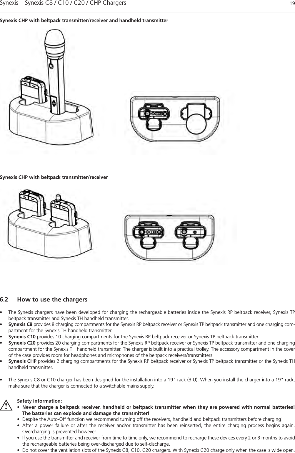 Synexis – Synexis C8 / C10 / C20 / CHP Chargers 19Safety information:•Never charge a beltpack receiver, handheld or beltpack transmitter when they are powered with normal batteries! The batteries can explode and damage the transmitter!• Despite the Auto-Off function we recommend turning off the receivers, handheld and beltpack transmitters before charging!• After a power failure or after the receiver and/or transmitter has been reinserted, the entire charging process begins again. Overcharging is prevented however.• If you use the transmitter and receiver from time to time only, we recommend to recharge these devices every 2 or 3 months to avoidthe rechargeable batteries being over-discharged due to self-discharge. • Do not cover the ventilation slots of the Synexis C8, C10, C20 chargers. With Synexis C20 charge only when the case is wide open. 6.2 How to use the chargers• The Synexis chargers have been developed for charging the rechargeable batteries inside the Synexis RP beltpack receiver, Synexis TP beltpack transmitter and Synexis TH handheld transmitter.  •Synexis C8 provides 8 charging compartments for the Synexis RP beltpack receiver or Synexis TP beltpack transmitter and one charging com-partment for the Synexis TH handheld transmitter.•Synexis C10 provides 10 charging compartments for the Synexis RP beltpack receiver or Synexis TP beltpack transmitter .•Synexis C20 provides 20 charging compartments for the Synexis RP beltpack receiver or Synexis TP beltpack transmitter and one chargingcompartment for the Synexis TH handheld transmitter. The charger is built into a practical trolley. The accessory compartment in the coverof the case provides room for headphones and microphones of the beltpack receivers/transmitters. •Synexis CHP provides 2 charging compartments for the Synexis RP beltpack receiver or Synexis TP beltpack transmitter or the Synexis THhandheld transmitter. • The Synexis C8 or C10 charger has been designed for the installation into a 19&quot; rack (3 U). When you install the charger into a 19&quot; rack,make sure that the charger is connected to a switchable mains supply. Synexis CHP with beltpack transmitter/receiver and handheld transmitterSynexis CHP with beltpack transmitter/receiver 