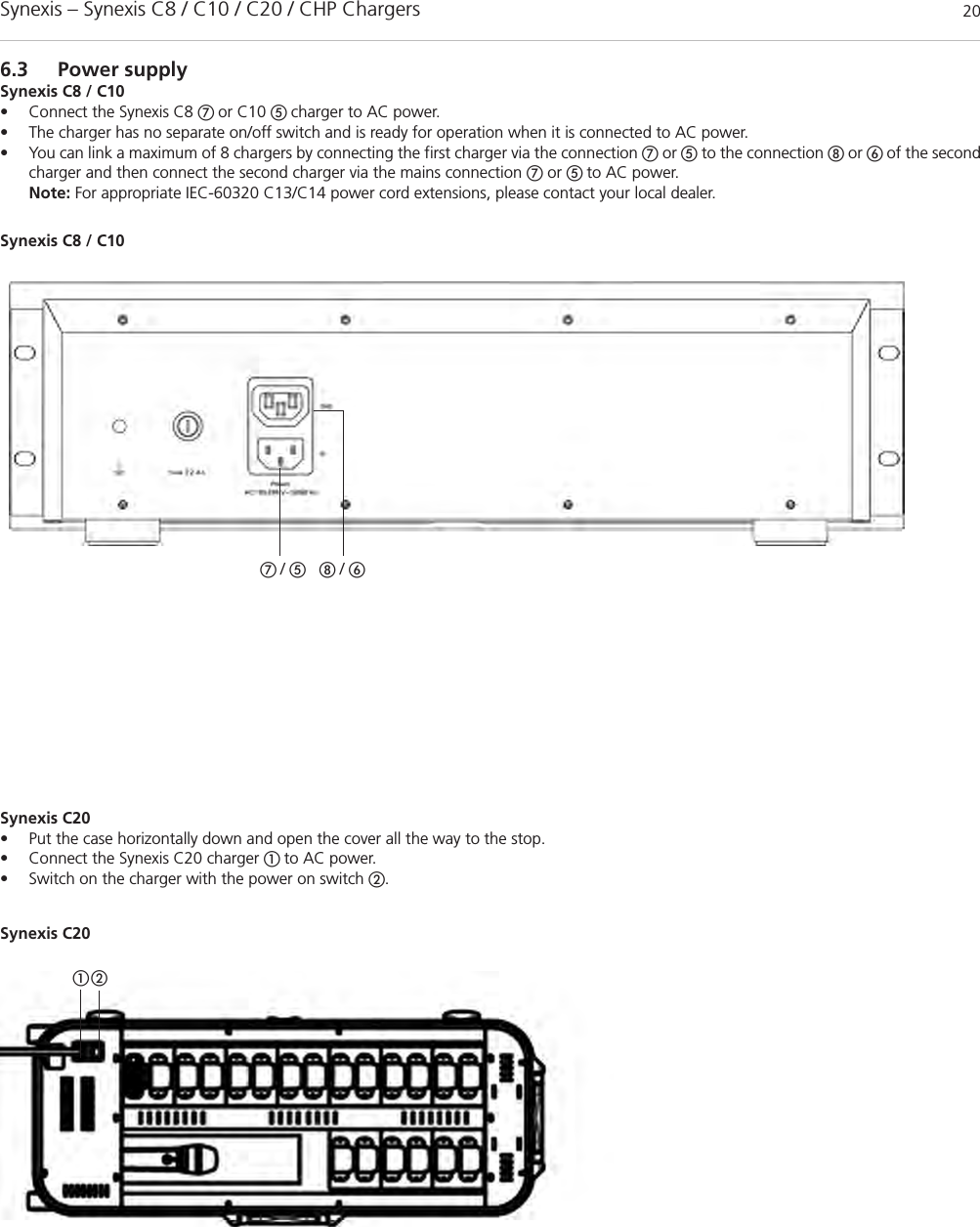 Synexis – Synexis C8 / C10 / C20 / CHP Chargers 206.3 Power supplySynexis C8 / C10• Connect the Synexis C8 ቨ or C10 ቦ charger to AC power.• The charger has no separate on/off switch and is ready for operation when it is connected to AC power.• You can link a maximum of 8 chargers by connecting the first charger via the connection ቨor ቦto the connection ቩor ቧ of the secondcharger and then connect the second charger via the mains connection ቨor ቦ to AC power.Note: For appropriate IEC-60320 C13/C14 power cord extensions, please contact your local dealer. ቨ / ቦቩ / ቧSynexis C8 / C10Synexis C20• Put the case horizontally down and open the cover all the way to the stop.• Connect the Synexis C20 charger ቢ to AC power.• Switch on the charger with the power on switch ባ.Synexis C20ቢባ