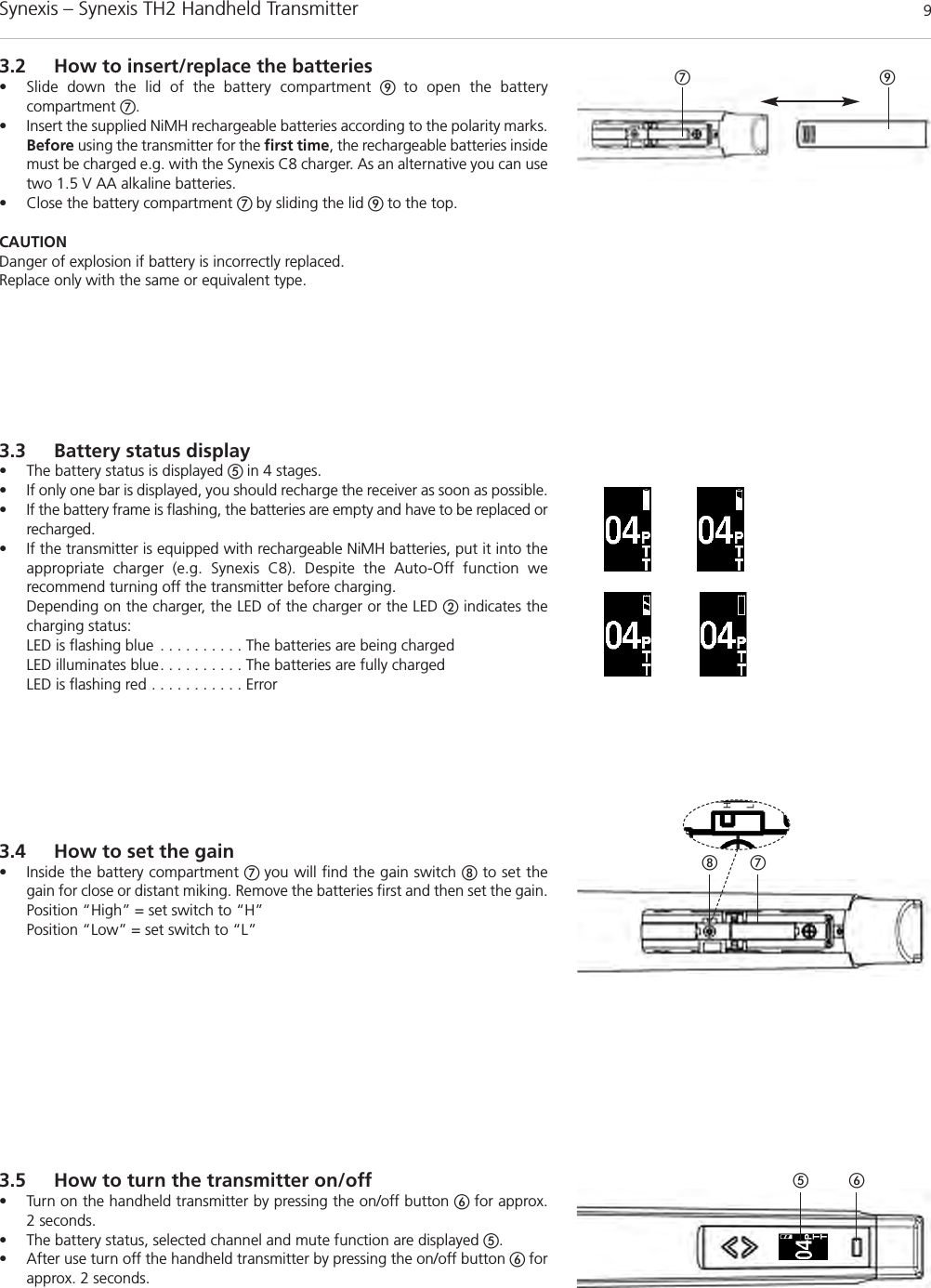 Synexis – Synexis TH2 Handheld Transmitter 9ቨ ቪ3.2 How to insert/replace the batteries• Slide down the lid of the battery compartment ቪ  to open the battery compartment ቨ.• Insert the supplied NiMH rechargeable batteries according to the polarity marks.Before using the transmitter for the first time, the rechargeable batteries insidemust be charged e.g. with the Synexis C8 charger. As an alternative you can usetwo 1.5 V AA alkaline batteries.• Close the battery compartment ቨ by sliding the lid ቪ to the top.CAUTIONDanger of explosion if battery is incorrectly replaced.Replace only with the same or equivalent type.ቨቩቧቦHL3.5 How to turn the transmitter on/off• Turn on the handheld transmitter by pressing the on/off button ቧ for approx. 2 seconds.• The battery status, selected channel and mute function are displayed ቦ.• After use turn off the handheld transmitter by pressing the on/off button ቧ forapprox. 2 seconds.3.4 How to set the gain• Inside the battery compartment ቨ you will find the gain switch ቩto set thegain for close or distant miking. Remove the batteries first and then set the gain.Position “High” = set switch to “H”Position “Low” = set switch to “L”3.3 Battery status display• The battery status is displayed ቦ in 4 stages. • If only one bar is displayed, you should recharge the receiver as soon as possible. • If the battery frame is flashing, the batteries are empty and have to be replaced orrecharged.• If the transmitter is equipped with rechargeable NiMH batteries, put it into theappropriate charger (e.g. Synexis C8). Despite the Auto-Off function we recommend turning off the transmitter before charging.Depending on the charger, the LED of the charger or the LED ባindicates thecharging status:LED is flashing blue . . . . . . . . . . The batteries are being chargedLED illuminates blue. . . . . . . . . . The batteries are fully chargedLED is flashing red . . . . . . . . . . . Error